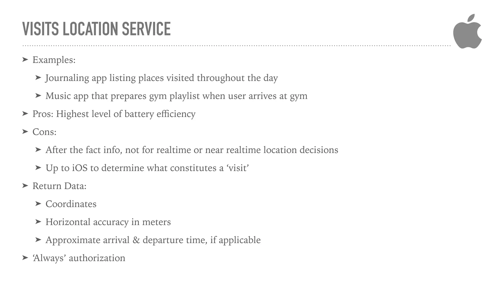 VISITS LOCATION SERVICE
➤ Examples:
➤ Journaling app listing places visited throughout the day
➤ Music app that prepares gym playlist when user arrives at gym
➤ Pros: Highest level of battery eﬃciency
➤ Cons:
➤ After the fact info, not for realtime or near realtime location decisions
➤ Up to iOS to determine what constitutes a ‘visit’
➤ Return Data:
➤ Coordinates
➤ Horizontal accuracy in meters
➤ Approximate arrival & departure time, if applicable
➤ ‘Always’ authorization
 
