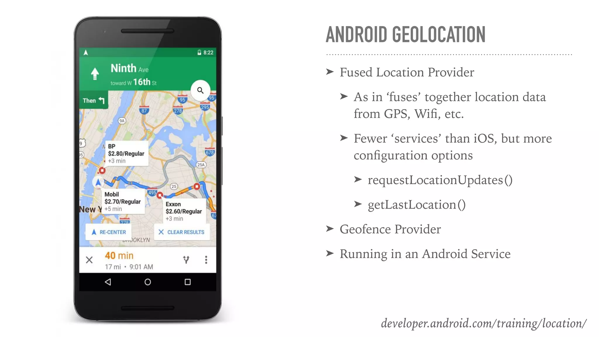 ANDROID GEOLOCATION
➤ Fused Location Provider
➤ As in ‘fuses’ together location data
from GPS, Wiﬁ, etc.
➤ Fewer ‘services’ than iOS, but more
conﬁguration options
➤ requestLocationUpdates()
➤ getLastLocation()
➤ Geofence Provider
➤ Running in an Android Service
developer.android.com/training/location/
 