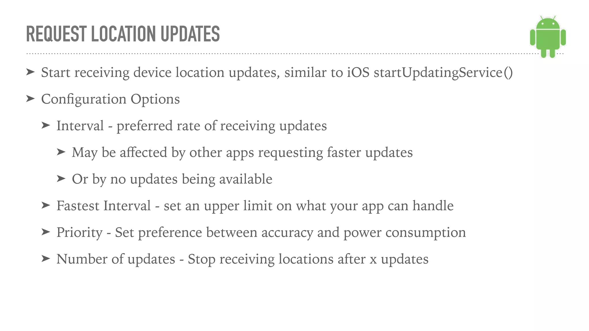 ➤ Start receiving device location updates, similar to iOS startUpdatingService()
➤ Conﬁguration Options
➤ Interval - preferred rate of receiving updates
➤ May be aﬀected by other apps requesting faster updates
➤ Or by no updates being available
➤ Fastest Interval - set an upper limit on what your app can handle
➤ Priority - Set preference between accuracy and power consumption
➤ Number of updates - Stop receiving locations after x updates
REQUEST LOCATION UPDATES
 