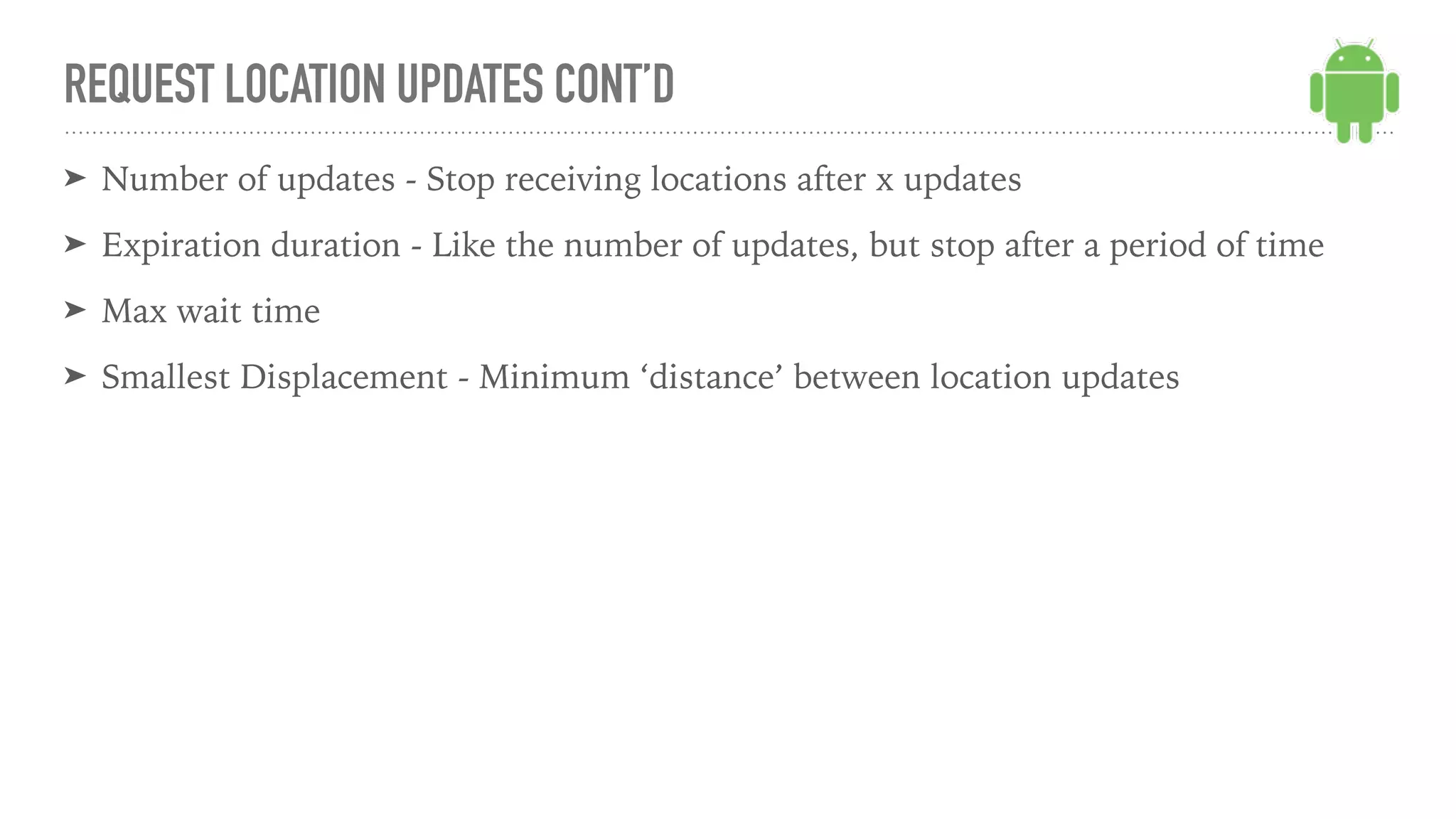 ➤ Number of updates - Stop receiving locations after x updates
➤ Expiration duration - Like the number of updates, but stop after a period of time
➤ Max wait time
➤ Smallest Displacement - Minimum ‘distance’ between location updates
REQUEST LOCATION UPDATES CONT’D
 