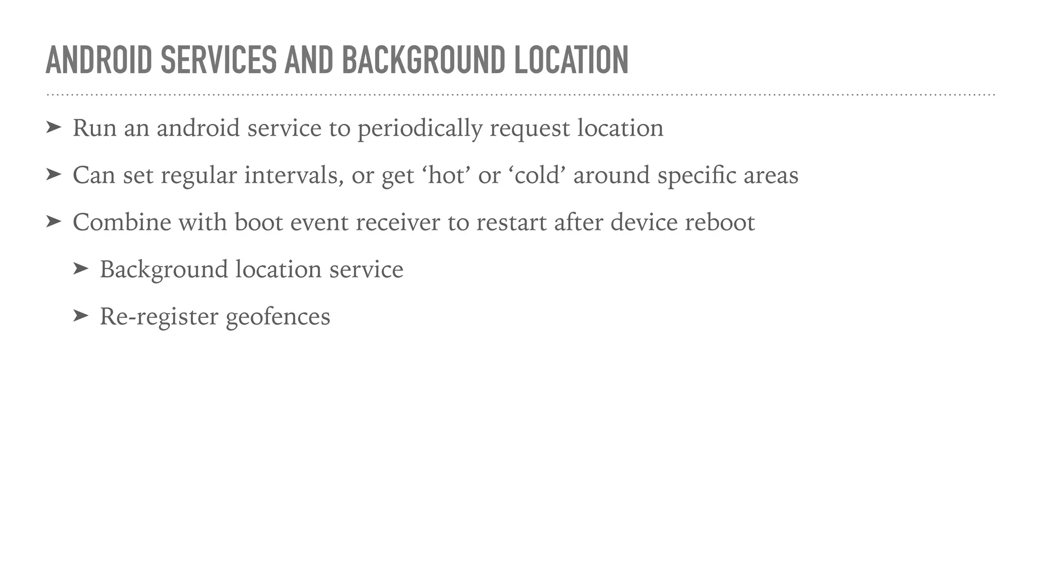 ANDROID SERVICES AND BACKGROUND LOCATION
➤ Run an android service to periodically request location
➤ Can set regular intervals, or get ‘hot’ or ‘cold’ around speciﬁc areas
➤ Combine with boot event receiver to restart after device reboot
➤ Background location service
➤ Re-register geofences
 