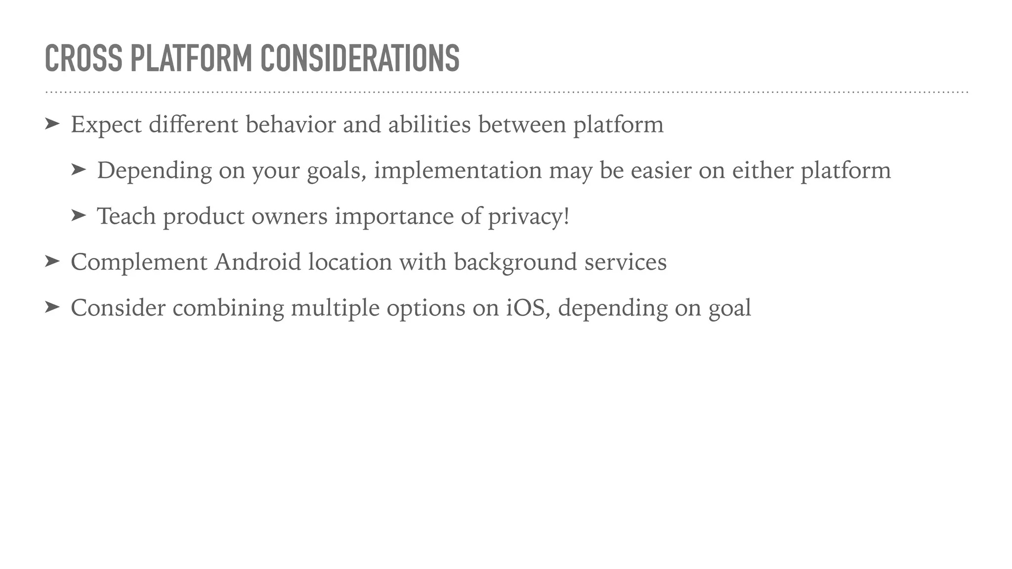 CROSS PLATFORM CONSIDERATIONS
➤ Expect diﬀerent behavior and abilities between platform
➤ Depending on your goals, implementation may be easier on either platform
➤ Teach product owners importance of privacy!
➤ Complement Android location with background services
➤ Consider combining multiple options on iOS, depending on goal
 
