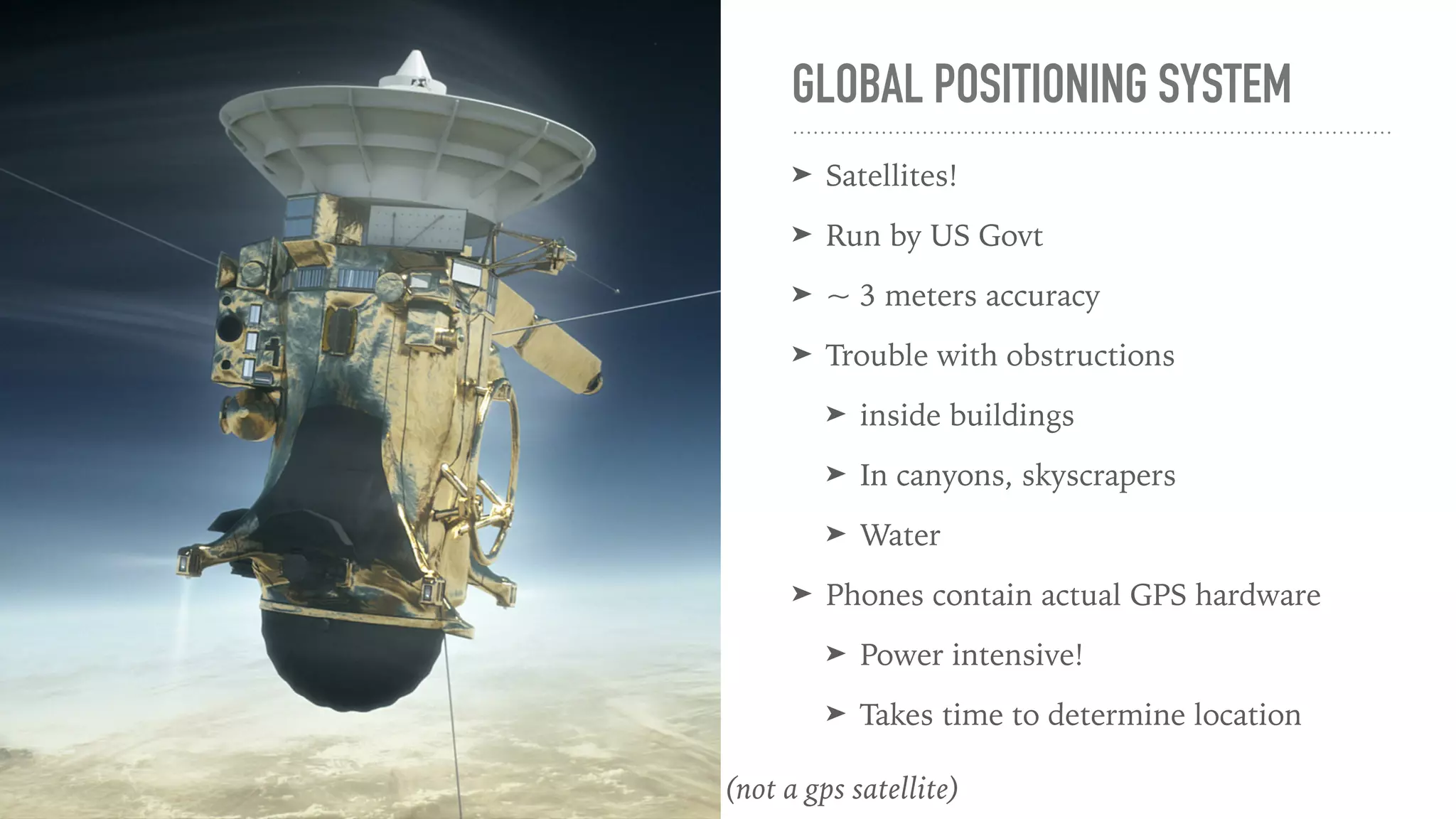 GLOBAL POSITIONING SYSTEM
➤ Satellites!
➤ Run by US Govt
➤ ~ 3 meters accuracy
➤ Trouble with obstructions
➤ inside buildings
➤ In canyons, skyscrapers
➤ Water
➤ Phones contain actual GPS hardware
➤ Power intensive!
➤ Takes time to determine location
(not a gps satellite)
 