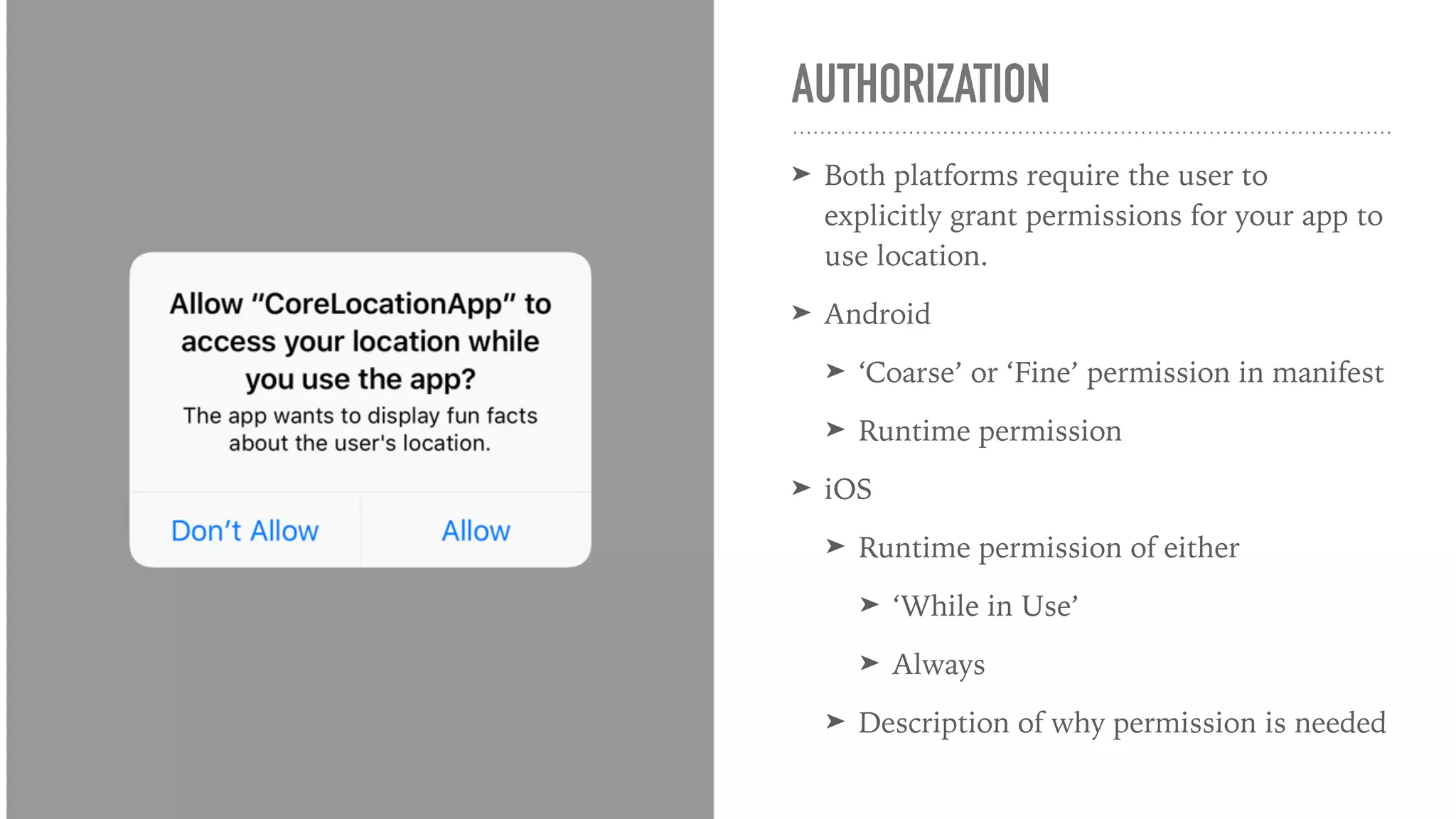 AUTHORIZATION
➤ Both platforms require the user to
explicitly grant permissions for your app to
use location.
➤ Android
➤ ‘Coarse’ or ‘Fine’ permission in manifest
➤ Runtime permission
➤ iOS
➤ Runtime permission of either
➤ ‘While in Use’
➤ Always
➤ Description of why permission is needed
 