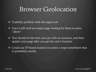 Browser Geolocation
   !   Usability problem with this approach:

   !   User is left with an empty page waiting for them to press
       “allow”

   !   You should do the best you can with no location, and then
       update your page after you get the user’s location

   !   Could use IP-based location to center a map somewhere that
       is (probably) nearby




@aaronpk                                                  aaron.pk/unplugged11
 