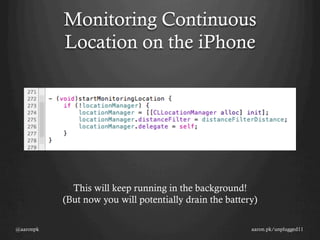 Monitoring Continuous
           Location on the iPhone




             This will keep running in the background!
           (But now you will potentially drain the battery)

@aaronpk                                                 aaron.pk/unplugged11
 