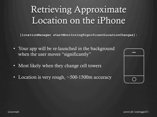 Retrieving Approximate
                Location on the iPhone
           [locationManager startMonitoringSignificantLocationChanges];



   •  Your app will be re-launched in the background
      when the user moves “significantly”

   •  Most likely when they change cell towers

   •  Location is very rough, ~500-1500m accuracy




@aaronpk                                                       aaron.pk/unplugged11
 
