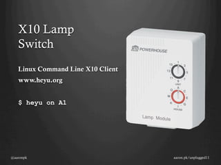 X10 Lamp
   Switch
   Linux Command Line X10 Client
   www.heyu.org


   $ heyu on A1




@aaronpk                           aaron.pk/unplugged11
 