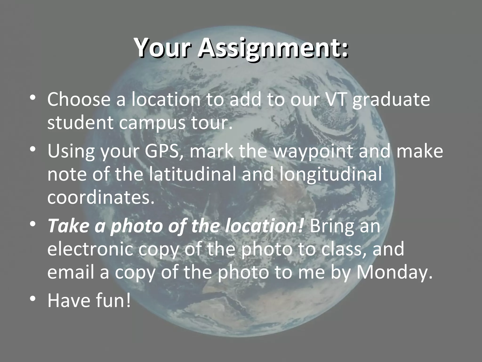 Your Assignment:Your Assignment:
• Choose a location to add to our VT graduate
student campus tour.
• Using your GPS, mark the waypoint and make
note of the latitudinal and longitudinal
coordinates.
• Take a photo of the location! Bring an
electronic copy of the photo to class, and
email a copy of the photo to me by Monday.
• Have fun!
 