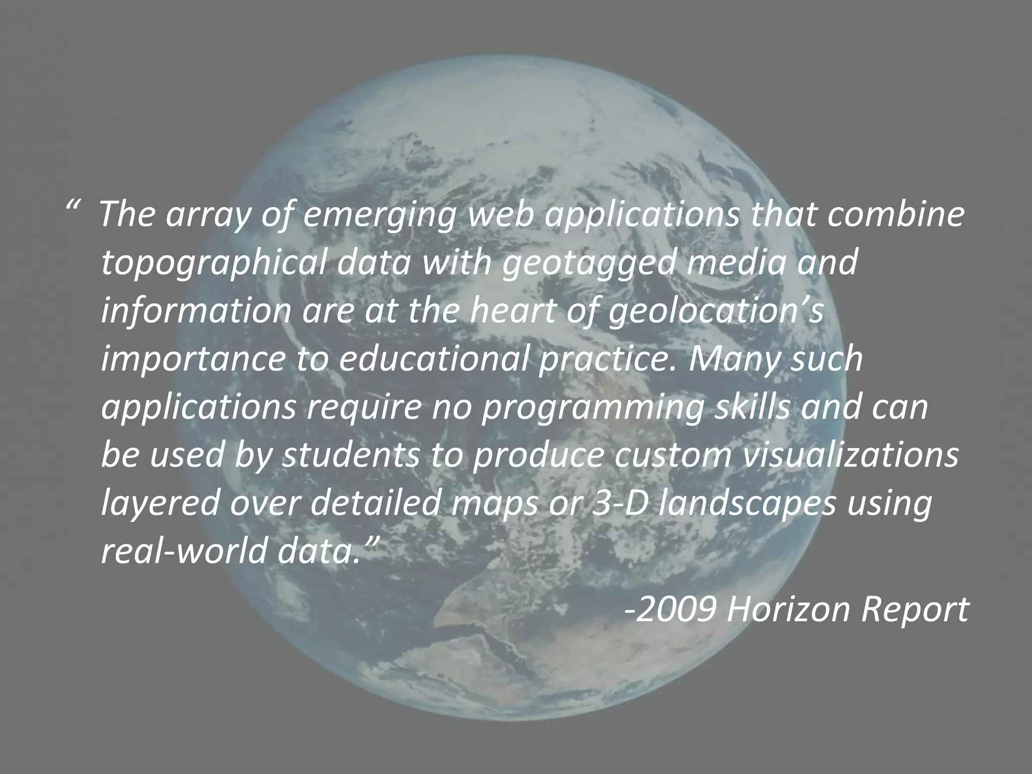 “ The array of emerging web applications that combine
topographical data with geotagged media and
information are at the heart of geolocation’s
importance to educational practice. Many such
applications require no programming skills and can
be used by students to produce custom visualizations
layered over detailed maps or 3-D landscapes using
real-world data.”
-2009 Horizon Report
 