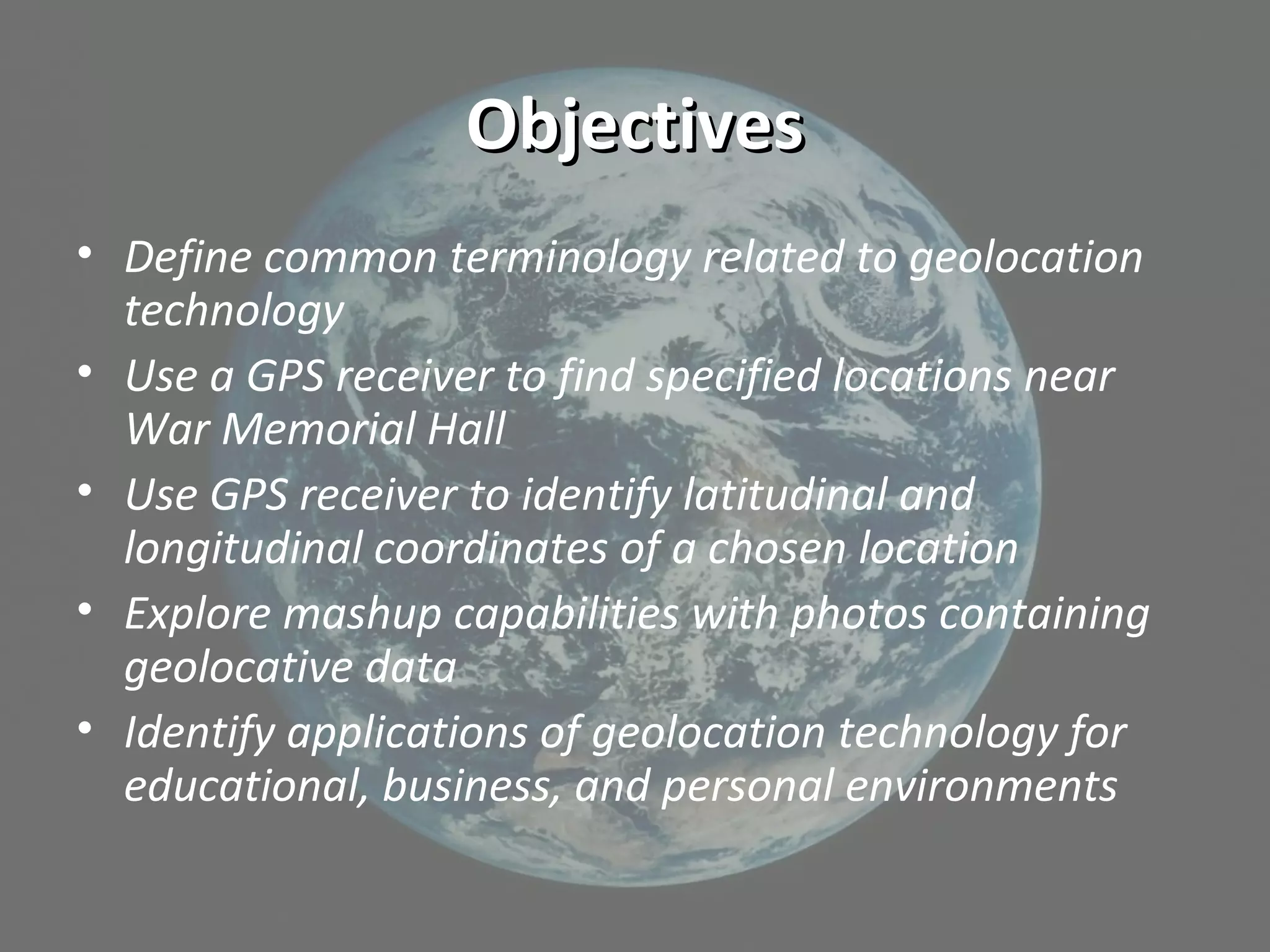 ObjectivesObjectives
• Define common terminology related to geolocation
technology
• Use a GPS receiver to find specified locations near
War Memorial Hall
• Use GPS receiver to identify latitudinal and
longitudinal coordinates of a chosen location
• Explore mashup capabilities with photos containing
geolocative data
• Identify applications of geolocation technology for
educational, business, and personal environments
 