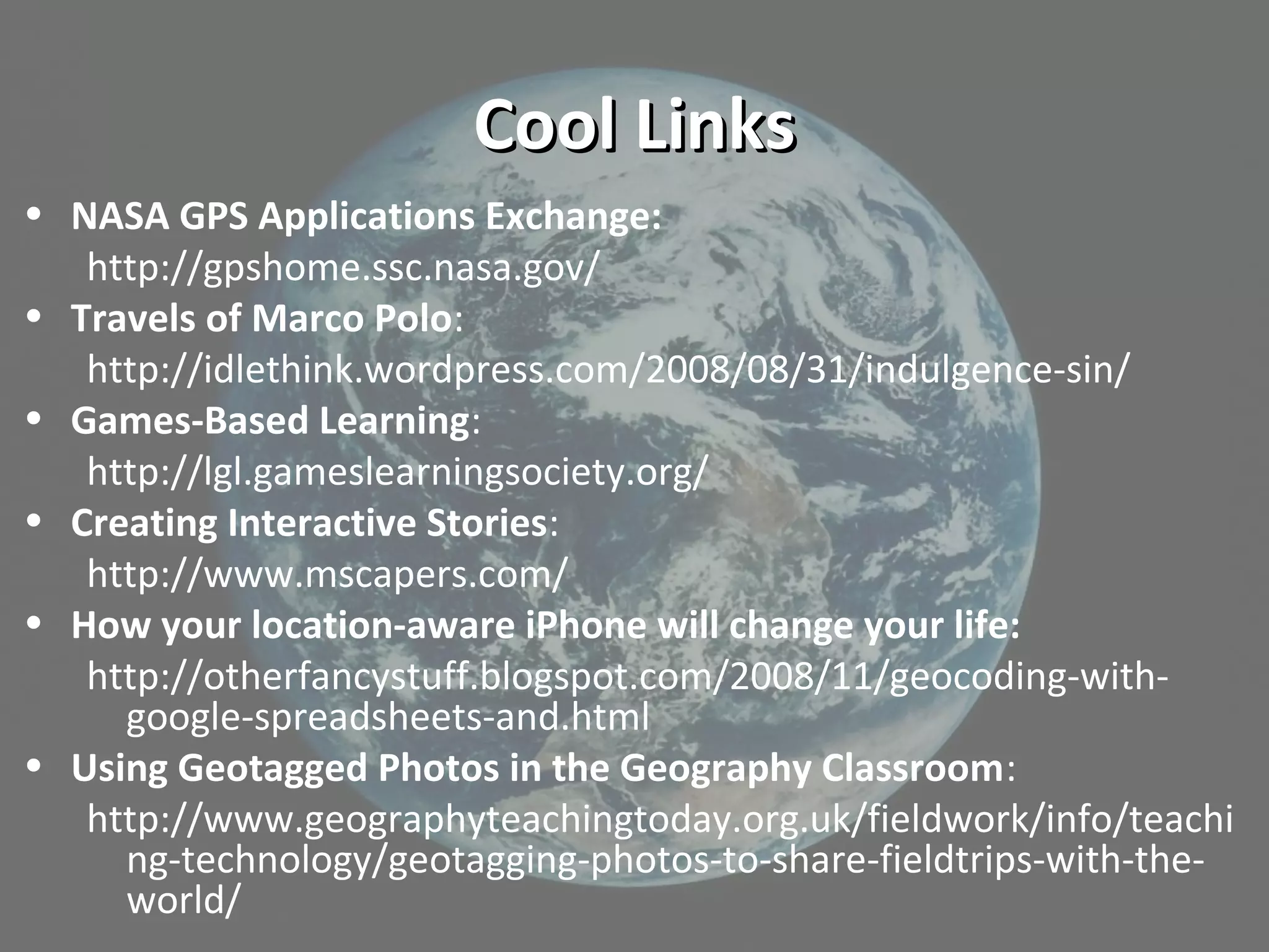 Cool LinksCool Links
• NASA GPS Applications Exchange:
http://gpshome.ssc.nasa.gov/
• Travels of Marco Polo:
http://idlethink.wordpress.com/2008/08/31/indulgence-sin/
• Games-Based Learning:
http://lgl.gameslearningsociety.org/
• Creating Interactive Stories:
http://www.mscapers.com/
• How your location-aware iPhone will change your life:
http://otherfancystuff.blogspot.com/2008/11/geocoding-with-
google-spreadsheets-and.html
• Using Geotagged Photos in the Geography Classroom:
http://www.geographyteachingtoday.org.uk/fieldwork/info/teachi
ng-technology/geotagging-photos-to-share-fieldtrips-with-the-
world/
 