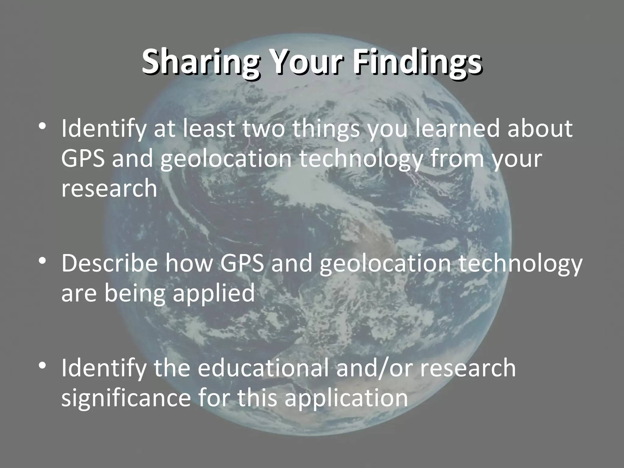 Sharing Your FindingsSharing Your Findings
• Identify at least two things you learned about
GPS and geolocation technology from your
research
• Describe how GPS and geolocation technology
are being applied
• Identify the educational and/or research
significance for this application
 
