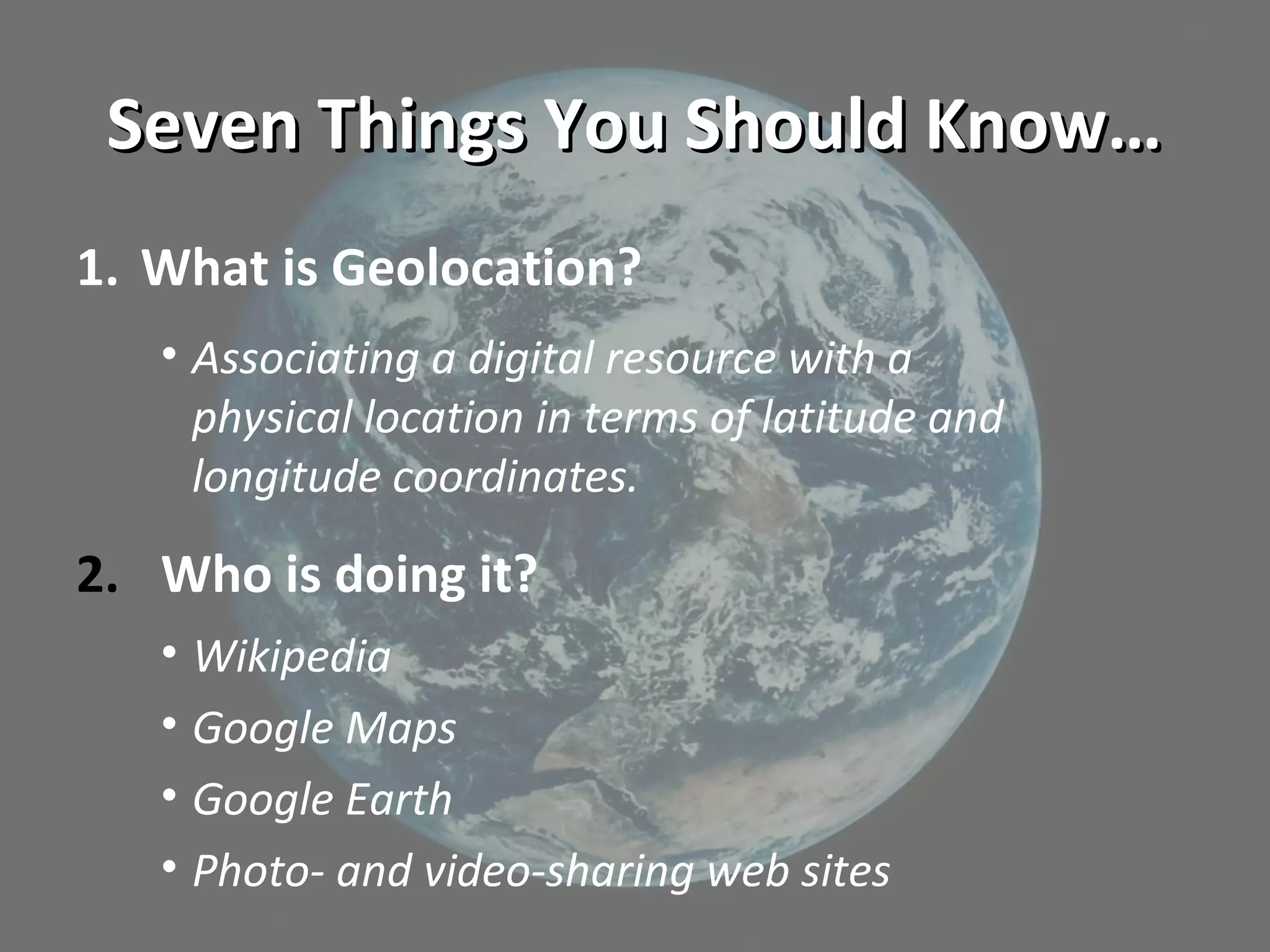 Seven Things You Should Know…Seven Things You Should Know…
1. What is Geolocation?
• Associating a digital resource with a
physical location in terms of latitude and
longitude coordinates.
2. Who is doing it?
• Wikipedia
• Google Maps
• Google Earth
• Photo- and video-sharing web sites
 