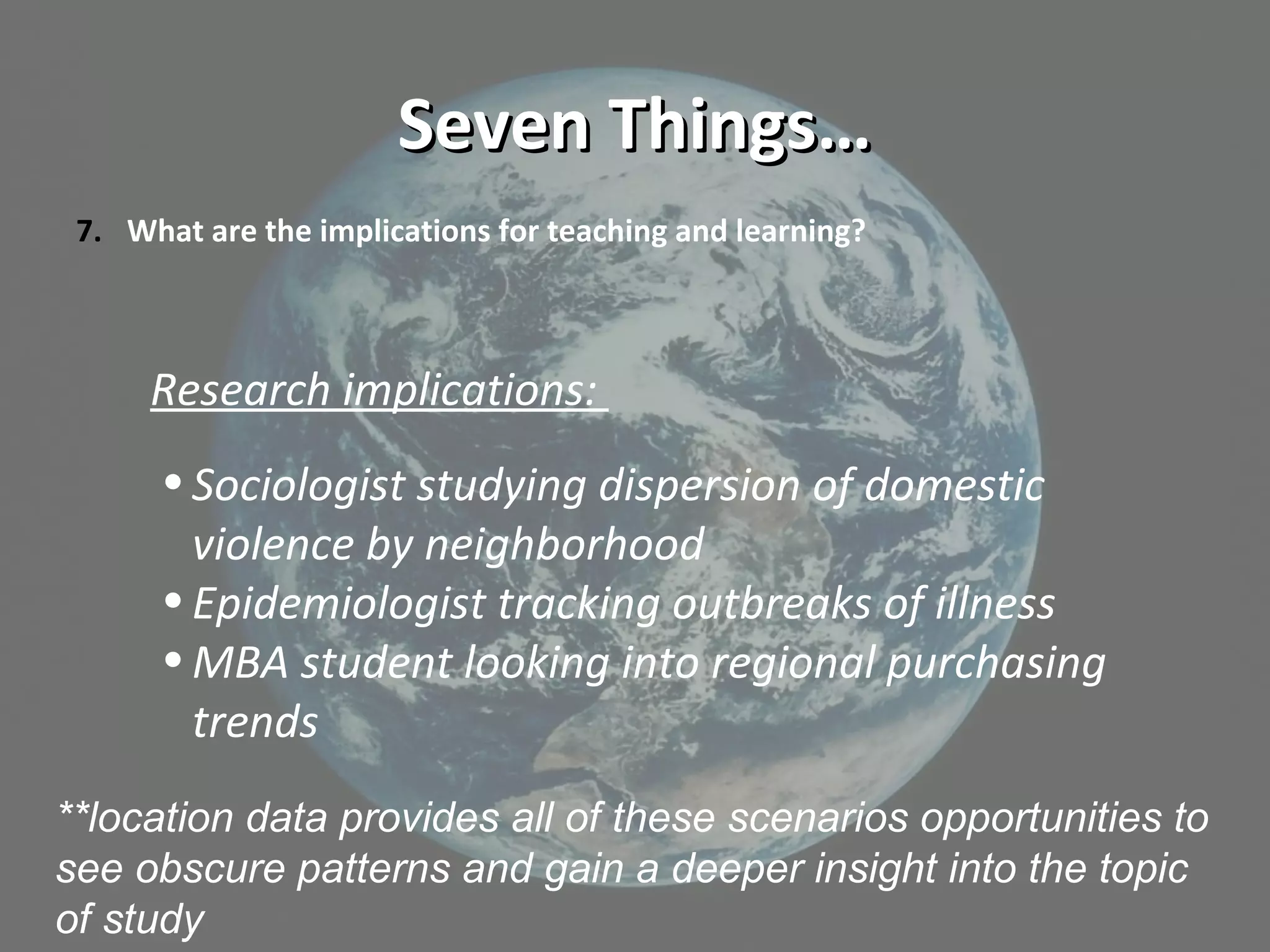 Seven Things…Seven Things…
7. What are the implications for teaching and learning?
Research implications:
•Sociologist studying dispersion of domestic
violence by neighborhood
•Epidemiologist tracking outbreaks of illness
•MBA student looking into regional purchasing
trends
**location data provides all of these scenarios opportunities to
see obscure patterns and gain a deeper insight into the topic
of study
 