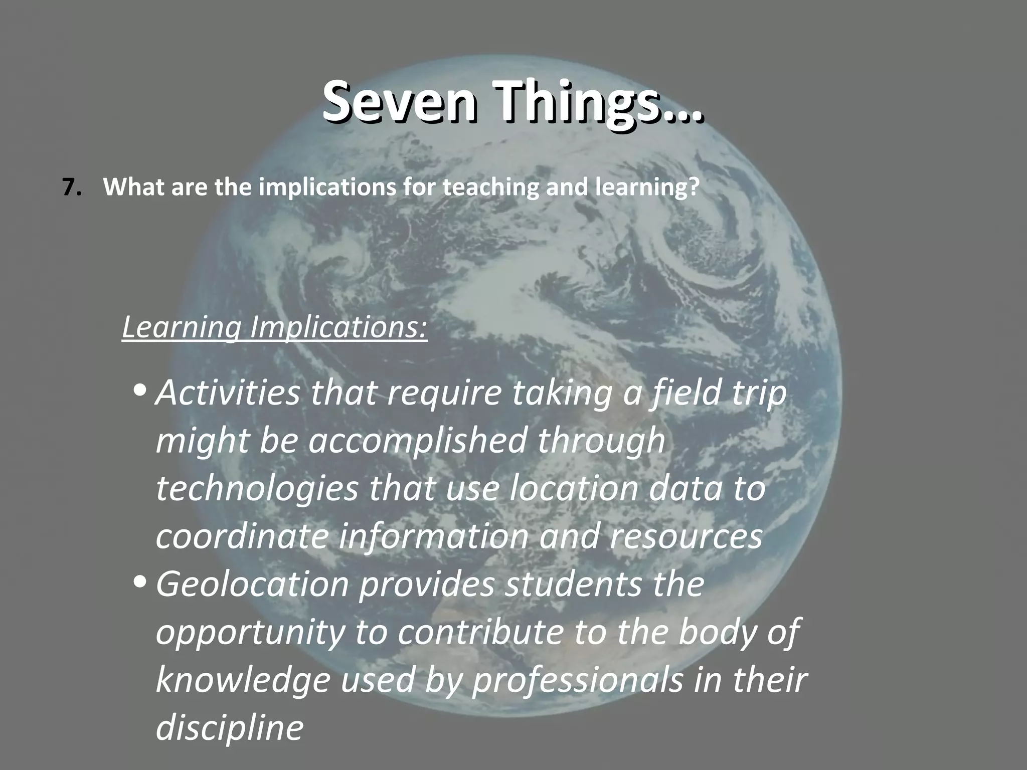 Seven Things…Seven Things…
7. What are the implications for teaching and learning?
Learning Implications:
•Activities that require taking a field trip
might be accomplished through
technologies that use location data to
coordinate information and resources
•Geolocation provides students the
opportunity to contribute to the body of
knowledge used by professionals in their
discipline
 