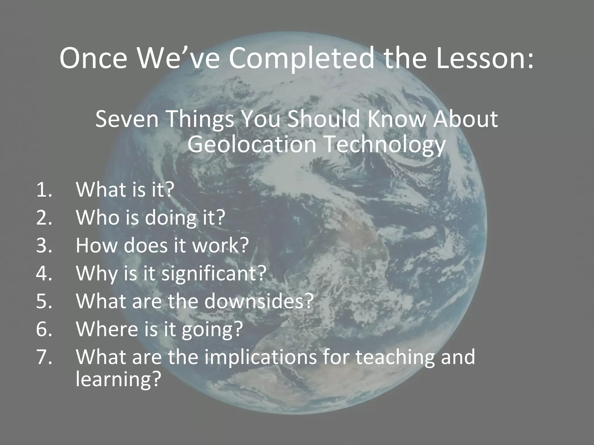 Once We’ve Completed the Lesson:
Seven Things You Should Know About
Geolocation Technology
1. What is it?
2. Who is doing it?
3. How does it work?
4. Why is it significant?
5. What are the downsides?
6. Where is it going?
7. What are the implications for teaching and
learning?
 