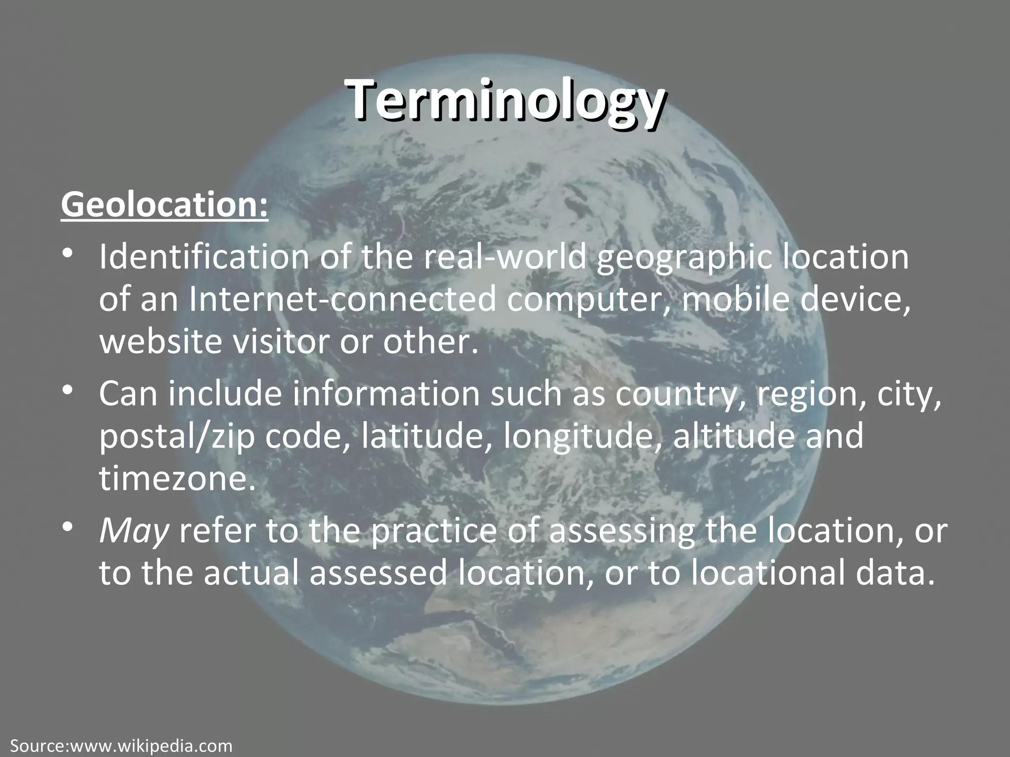 TerminologyTerminology
Geolocation:
• Identification of the real-world geographic location
of an Internet-connected computer, mobile device,
website visitor or other.
• Can include information such as country, region, city,
postal/zip code, latitude, longitude, altitude and
timezone.
• May refer to the practice of assessing the location, or
to the actual assessed location, or to locational data.
Source:www.wikipedia.com
 