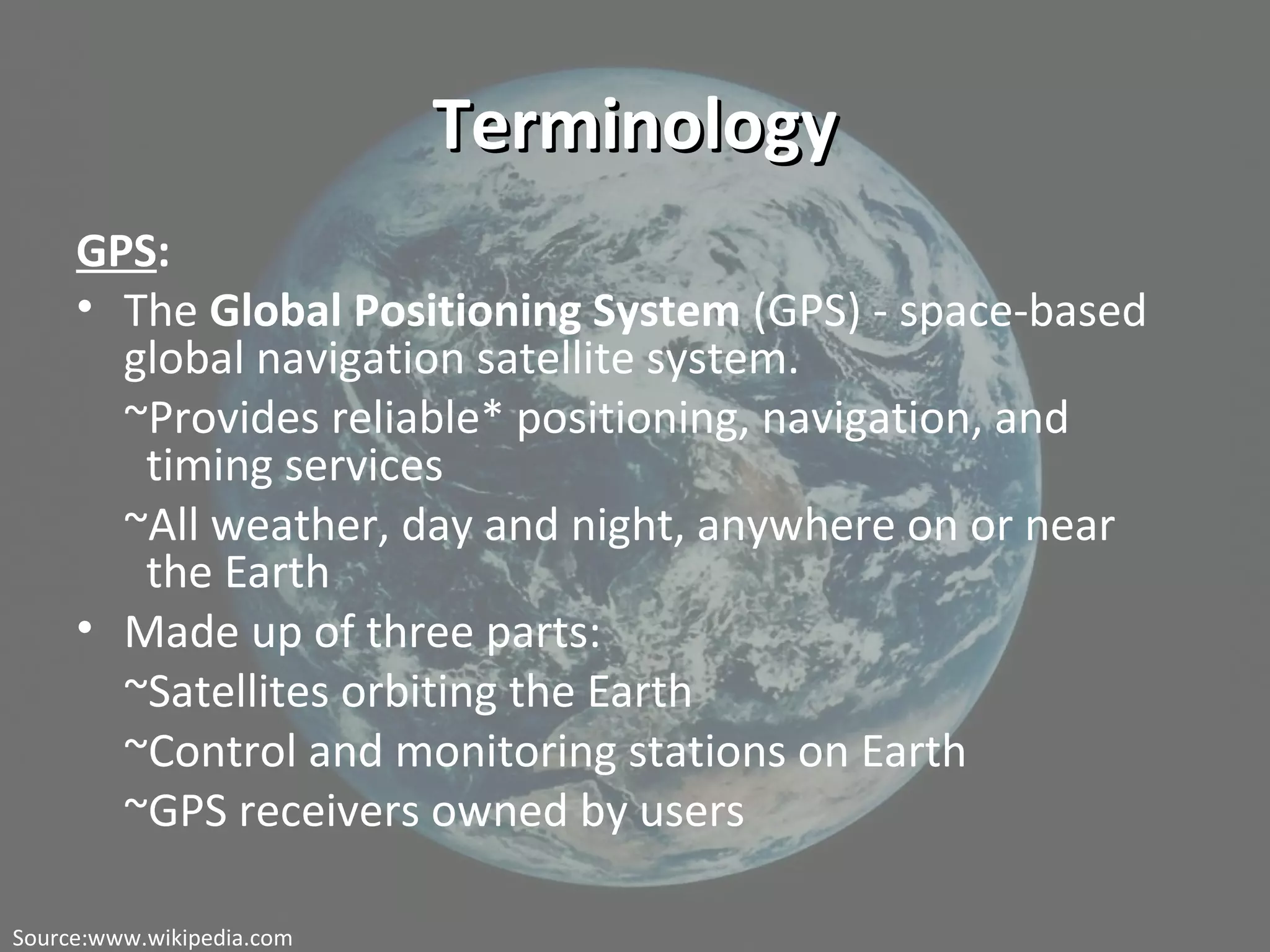 TerminologyTerminology
GPS:
• The Global Positioning System (GPS) - space-based
global navigation satellite system.
~Provides reliable* positioning, navigation, and
timing services
~All weather, day and night, anywhere on or near
the Earth
• Made up of three parts:
~Satellites orbiting the Earth
~Control and monitoring stations on Earth
~GPS receivers owned by users
Source:www.wikipedia.com
 