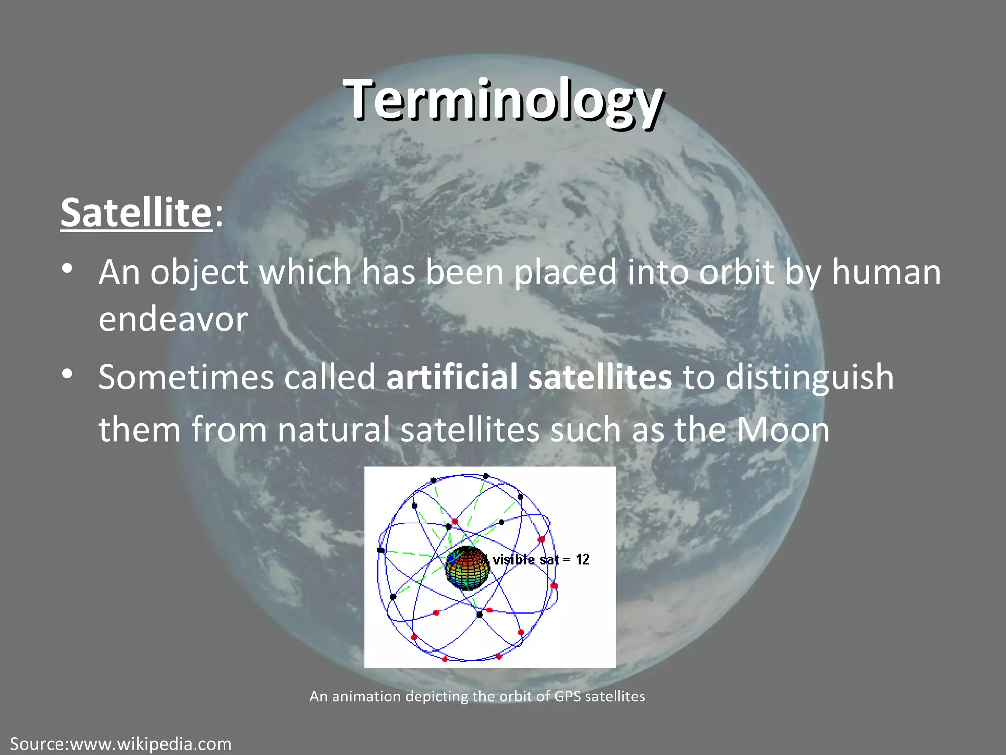TerminologyTerminology
Satellite:
• An object which has been placed into orbit by human
endeavor
• Sometimes called artificial satellites to distinguish
them from natural satellites such as the Moon
An animation depicting the orbit of GPS satellites
Source:www.wikipedia.com
 