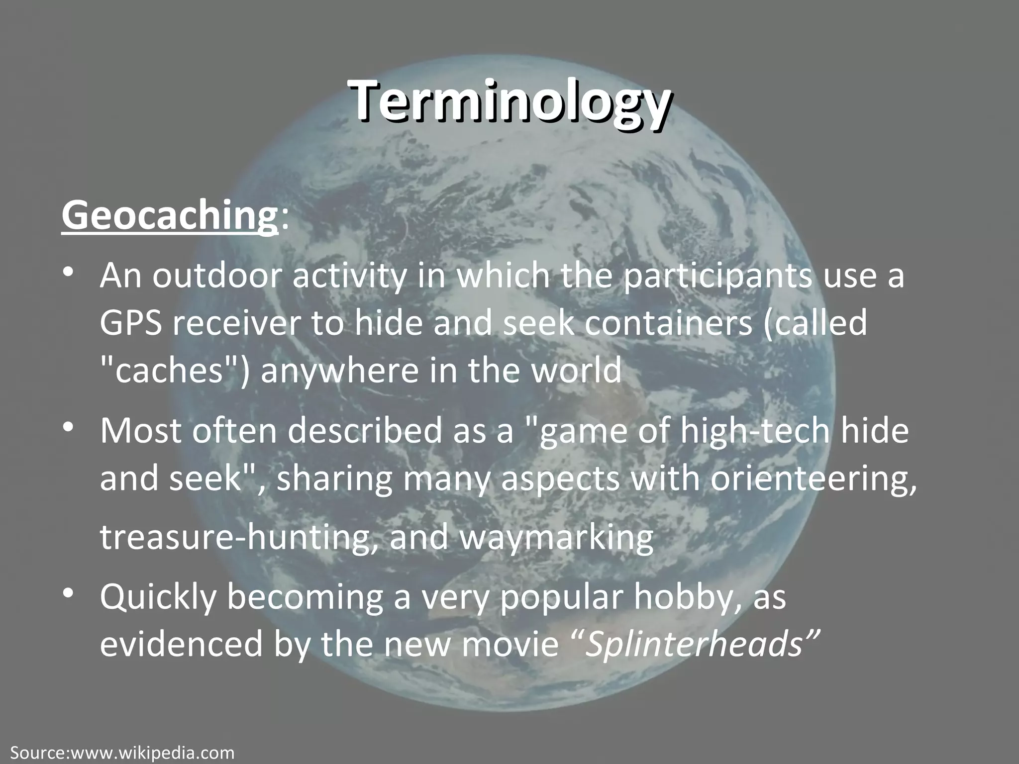 TerminologyTerminology
Geocaching:
• An outdoor activity in which the participants use a
GPS receiver to hide and seek containers (called
"caches") anywhere in the world
• Most often described as a "game of high-tech hide
and seek", sharing many aspects with orienteering,
treasure-hunting, and waymarking
• Quickly becoming a very popular hobby, as
evidenced by the new movie “Splinterheads”
Source:www.wikipedia.com
 