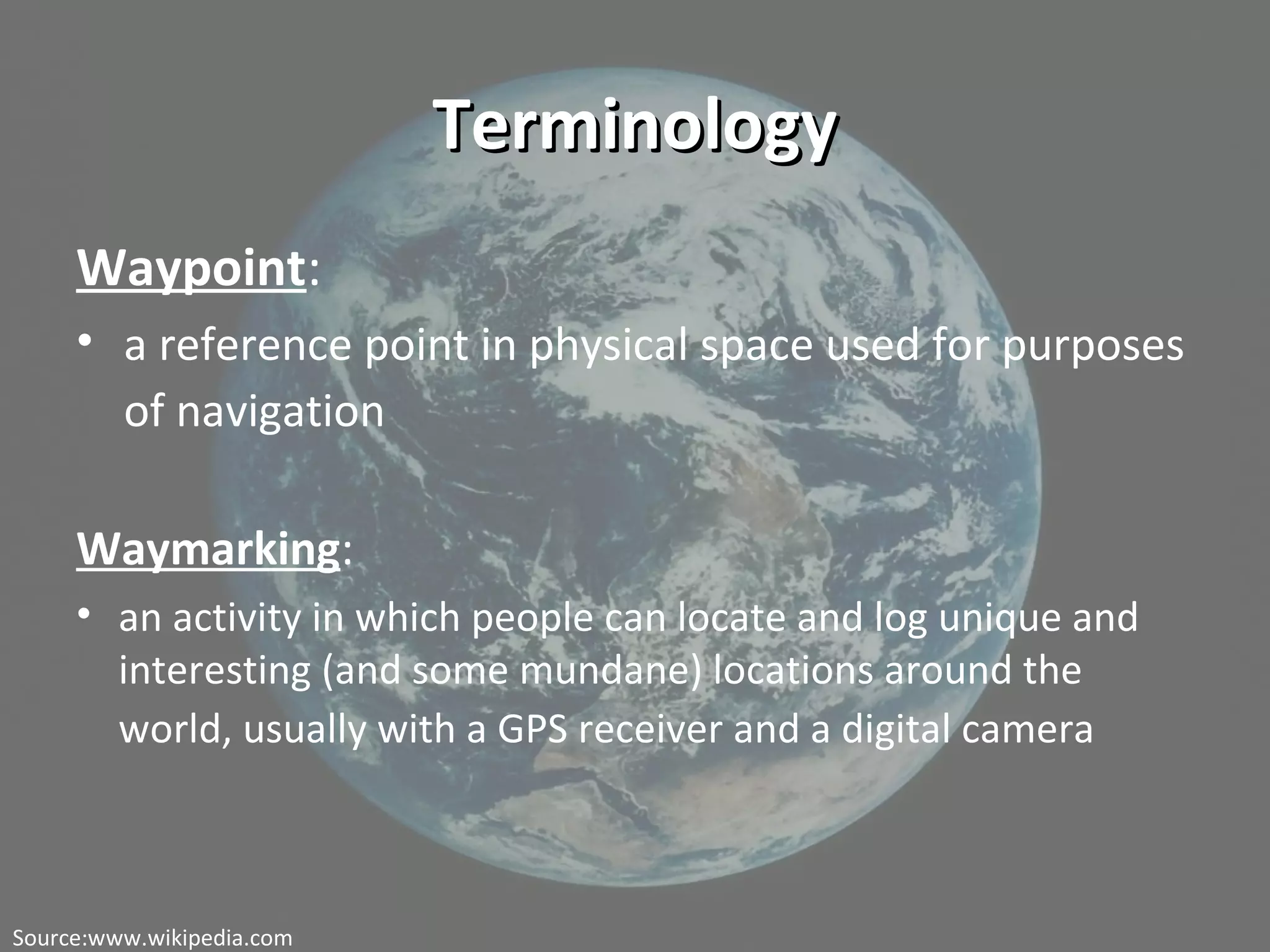 TerminologyTerminology
Waypoint:
• a reference point in physical space used for purposes
of navigation
Waymarking:
• an activity in which people can locate and log unique and
interesting (and some mundane) locations around the
world, usually with a GPS receiver and a digital camera
Source:www.wikipedia.com
 