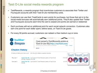Tasti D-Lite social media rewards program TastiRewards, a rewards program that incentivizes customers to associate their Twitter and Foursquare accounts with their Tasti D-Lite membership cards. Customers can use their TreatCards to earn points for purchases, but those that opt in to the social media bonuses will automatically earn additional points. They’ll also update their Twitter and Foursquare accounts each time the card is swiped and points are earned or redeemed Each purchase will net an additional point for each social network connection. Customers also earn one point for each dollar spent, before taxes, on Tasti D-Lite goods.  For every 50 points accrued, customers can redeem a free medium cup or cone. 
