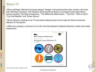 Bravo TV  Bravo will begin offering Foursquare players “badges” and special prizes when viewers visit more than 500 Bravo locations. The locations will be picked by Bravo to correspond with select Bravo shows including “The Real Housewives,” “The Millionaire Matchmaker,” “Top Chef,” “Kell on Earth,” “Top Chef Masters” and “Shear Genius.” Bravo will soon creating on-air TV promotions telling viewers how to play the Bravo-enhanced features of Foursquare Offers the company a chance to try to blur the lines between traditional television media and mobile experiences Source: New York Times, January 31, 2010 