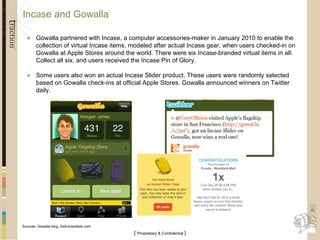 Incase and Gowalla Gowalla partnered with Incase, a computer accessories-maker in January 2010 to enable the collection of virtual Incase items, modeled after actual Incase gear, when users checked-in on Gowalla at Apple Stores around the world. There were six Incase-branded virtual items in all: Collect all six, and users received the Incase Pin of Glory. Some users also won an actual Incase Slider product. These users were randomly selected based on Gowalla check-ins at official Apple Stores. Gowalla announced winners on Twitter daily. Sources: Gowalla blog, thefutureofads.com 