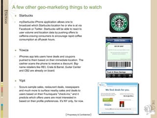 A few other geo-marketing things to watch Starbucks myStarbucks iPhone application allows one to broadcast which Starbucks location he or she is at via Facebook or Twitter. Starbucks will be able to react to user volume and location data by pushing offers to caffeine-craving consumers to encourage rapid coffee consumption at off-peak hours. Yowza  iPhones app lets users have deals and coupons pushed to them based on their immediate location. The cashier scans the phone to receive a discount. Big-name retailers like REI, Crate & Barrel, Guitar Center and CB2 are already on board. Yipit Scours sample sales, restaurant deals, newspapers and much more to surface nearby sales and deals to users based on their Foursquare "check-ins," and it predicts which offers users are most interested in based on their profile preferences. It's NY only, for now. 