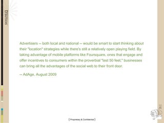 Advertisers -- both local and national -- would be smart to start thinking about their "location" strategies while there's still a relatively open playing field. By taking advantage of mobile platforms like Foursquare, ones that engage and offer incentives to consumers within the proverbial "last 50 feet," businesses can bring all the advantages of the social web to their front door. -- AdAge, August 2009 