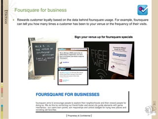 Foursquare for business Rewards customer loyalty based on the data behind foursquare usage. For example, foursquare can tell you how many times a customer has been to your venue or the frequency of their visits. 