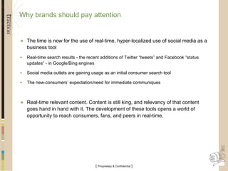 Why brands should pay attention The time is now for the use of real-time, hyper-localized use of social media as a business tool Real-time search results - the recent additions of Twitter “tweets” and Facebook “status updates” - in Google/Bing engines Social media outlets are gaining usage as an initial consumer search tool The new-consumers’ expectation/need for immediate communiques Real-time relevant content. Content is still king, and relevancy of that content goes hand in hand with it. The development of these tools opens a world of opportunity to reach consumers, fans, and peers in real-time. 