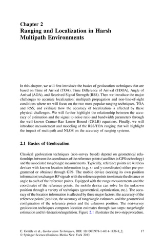 Chapter 2
Ranging and Localization in Harsh
Multipath Environments




In this chapter, we will ﬁrst introduce the basics of geolocation techniques that are
based on Time of Arrival (TOA), Time Difference of Arrival (TDOA), Angle of
Arrival (AOA), and Received Signal Strength (RSS). Then we introduce the major
challenges to accurate localization: multipath propagation and non-line-of-sight
conditions where we will focus on the two most popular ranging techniques, TOA
and RSS, and evaluate how the accuracy of localization is affected by these
physical challenges. We will further highlight the relationship between the accu-
racy of estimation and the signal to noise ratio and bandwidth parameters through
the well-known Cramer-Rao Lower Bound (CRLB) equations. Finally, we will
introduce measurement and modeling of the RSS/TOA ranging that will highlight
the impact of multipath and NLOS on the accuracy of ranging systems.


2.1 Basics of Geolocation

Classical geolocation techniques (non-survey based) depend on geometrical rela-
tionships between the coordinates of the reference points (satellites in GPS technology)
and the associated range/angle measurements. Typically, reference points are wireless
devices with known location information (e.g. x- and y-coordinates) either pre-pro-
grammed or obtained through GPS. The mobile device (seeking its own position
information) exchanges RF signals with the reference points to estimate the distance or
angle to each of the reference points. Equipped with the range measurements and the
coordinates of the reference points, the mobile device can solve for the unknown
position through a variety of techniques (geometrical, optimization, etc.). The accu-
racy of the location information is affected by three major factors: the accuracy of the
reference points’ position, the accuracy of range/angle estimates, and the geometrical
conﬁguration of the reference points and the unknown position. The non-survey
geolocation techniques computes location estimates through two steps: range/angle
estimation and tri-lateration/angulation. Figure 2.1 illustrates the two-step procedure.




C. Gentile et al., Geolocation Techniques, DOI: 10.1007/978-1-4614-1836-8_2,         17
Ó Springer Science+Business Media New York 2013
 
