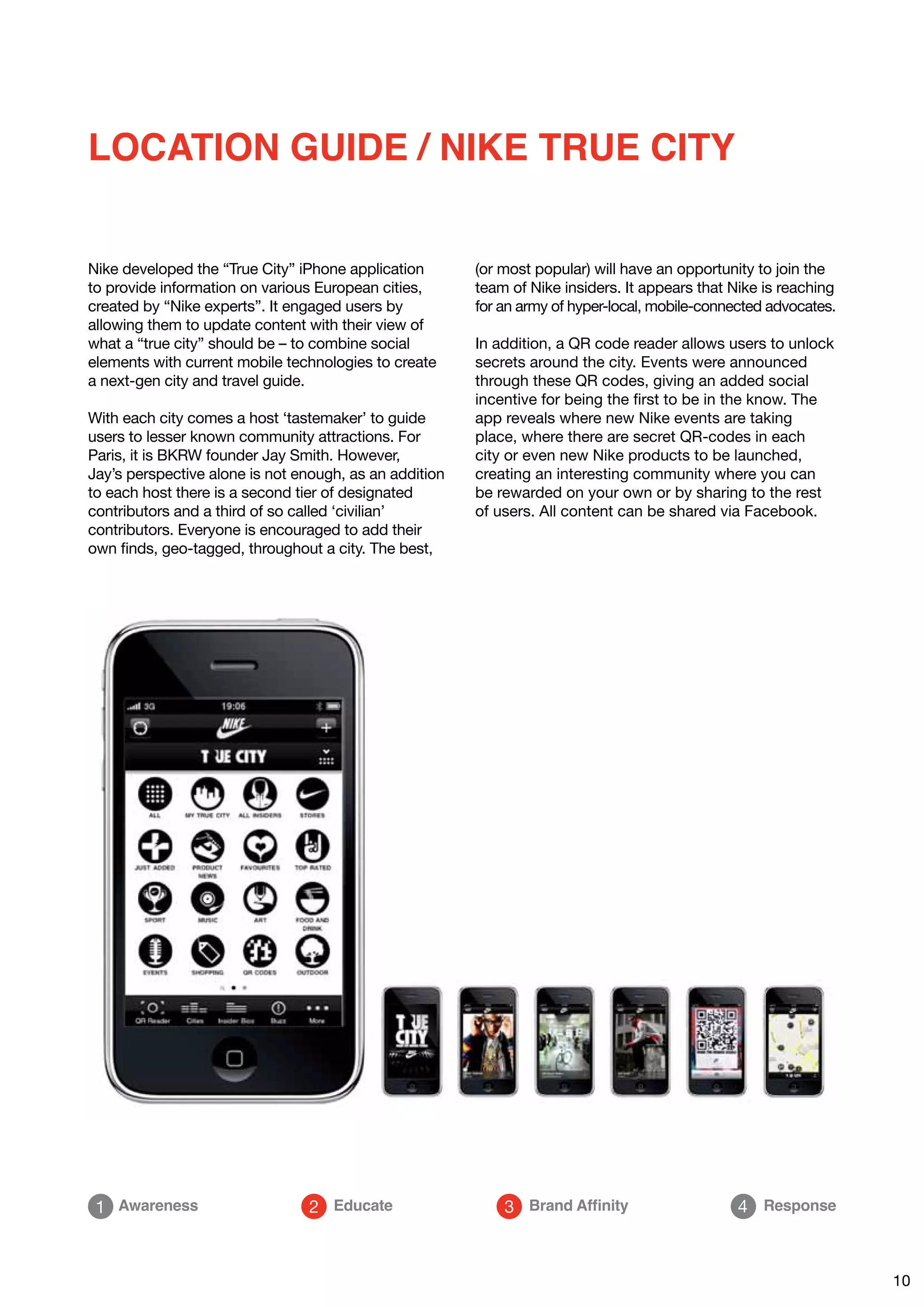 LOCATION GUIDE / NIKE TRUE CITY


Nike developed the “True City” iPhone application       (or most popular) will have an opportunity to join the
to provide information on various European cities,      team of Nike insiders. It appears that Nike is reaching
created by “Nike experts”. It engaged users by          for an army of hyper-local, mobile-connected advocates.
allowing them to update content with their view of
what a “true city” should be – to combine social        In addition, a QR code reader allows users to unlock
elements with current mobile technologies to create     secrets around the city. Events were announced
a next-gen city and travel guide.                       through these QR codes, giving an added social
                                                        incentive for being the first to be in the know. The
With each city comes a host ‘tastemaker’ to guide       app reveals where new Nike events are taking
users to lesser known community attractions. For        place, where there are secret QR-codes in each
Paris, it is BKRW founder Jay Smith. However,           city or even new Nike products to be launched,
Jay’s perspective alone is not enough, as an addition   creating an interesting community where you can
to each host there is a second tier of designated       be rewarded on your own or by sharing to the rest
contributors and a third of so called ‘civilian’        of users. All content can be shared via Facebook.
contributors. Everyone is encouraged to add their
own finds, geo-tagged, throughout a city. The best,




 1 Awareness                    2 Educate                   3 Brand Affinity                    4 Response



                                                                                                                  10
 