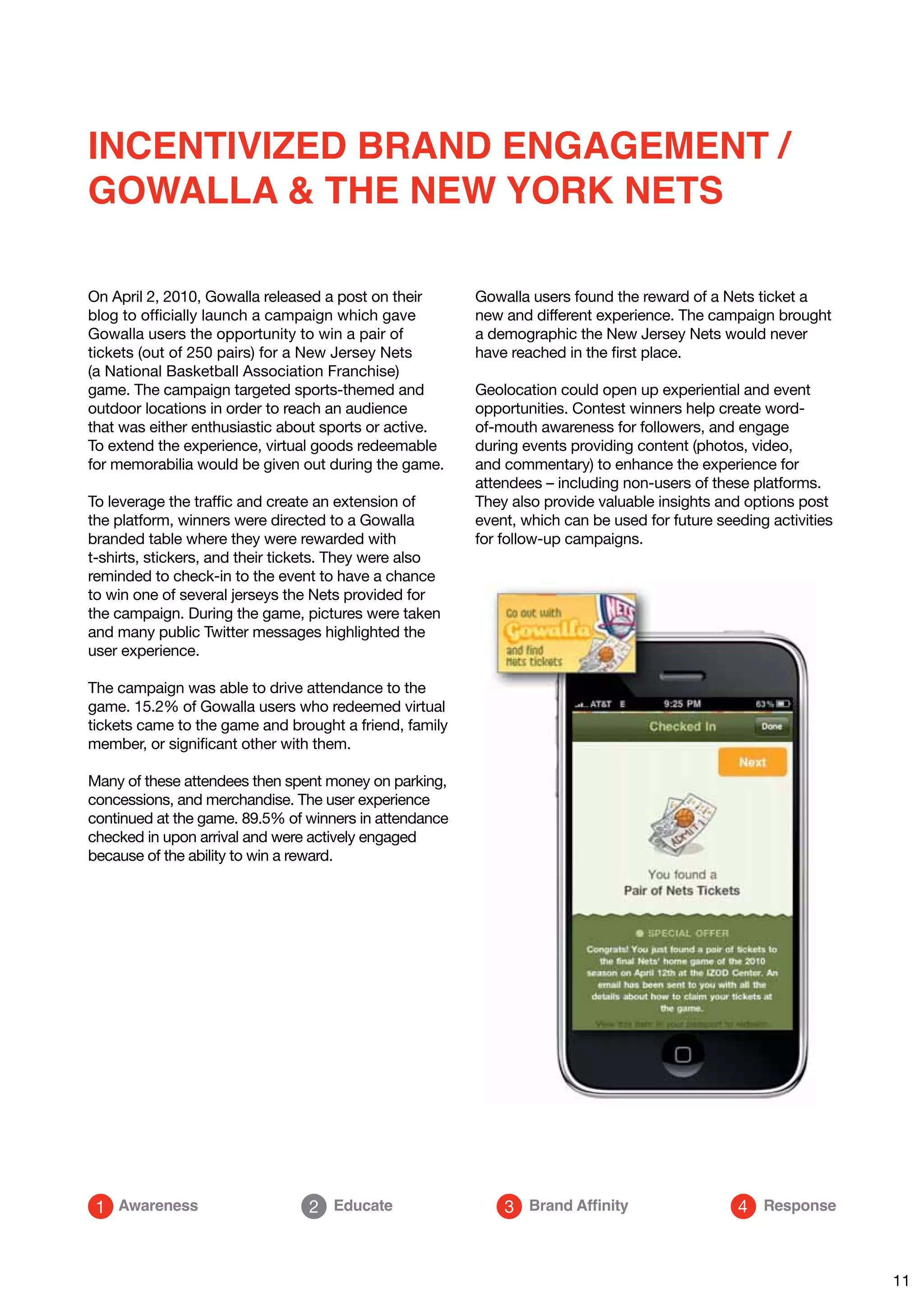 INCENTIVIZED BRAND ENGAGEMENT /
GOWALLA & THE NEW YORK NETS

On April 2, 2010, Gowalla released a post on their      Gowalla users found the reward of a Nets ticket a
blog to officially launch a campaign which gave         new and different experience. The campaign brought
Gowalla users the opportunity to win a pair of          a demographic the New Jersey Nets would never
tickets (out of 250 pairs) for a New Jersey Nets        have reached in the first place.
(a National Basketball Association Franchise)
game. The campaign targeted sports-themed and           Geolocation could open up experiential and event
outdoor locations in order to reach an audience         opportunities. Contest winners help create word-
that was either enthusiastic about sports or active.    of-mouth awareness for followers, and engage
To extend the experience, virtual goods redeemable      during events providing content (photos, video,
for memorabilia would be given out during the game.     and commentary) to enhance the experience for
                                                        attendees – including non-users of these platforms.
To leverage the traffic and create an extension of      They also provide valuable insights and options post
the platform, winners were directed to a Gowalla        event, which can be used for future seeding activities
branded table where they were rewarded with             for follow-up campaigns.
t-shirts, stickers, and their tickets. They were also
reminded to check-in to the event to have a chance
to win one of several jerseys the Nets provided for
the campaign. During the game, pictures were taken
and many public Twitter messages highlighted the
user experience.

The campaign was able to drive attendance to the
game. 15.2% of Gowalla users who redeemed virtual
tickets came to the game and brought a friend, family
member, or significant other with them.

Many of these attendees then spent money on parking,
concessions, and merchandise. The user experience
continued at the game. 89.5% of winners in attendance
checked in upon arrival and were actively engaged
because of the ability to win a reward.




 1 Awareness                     2 Educate                  3 Brand Affinity                   4 Response



                                                                                                                 11
 