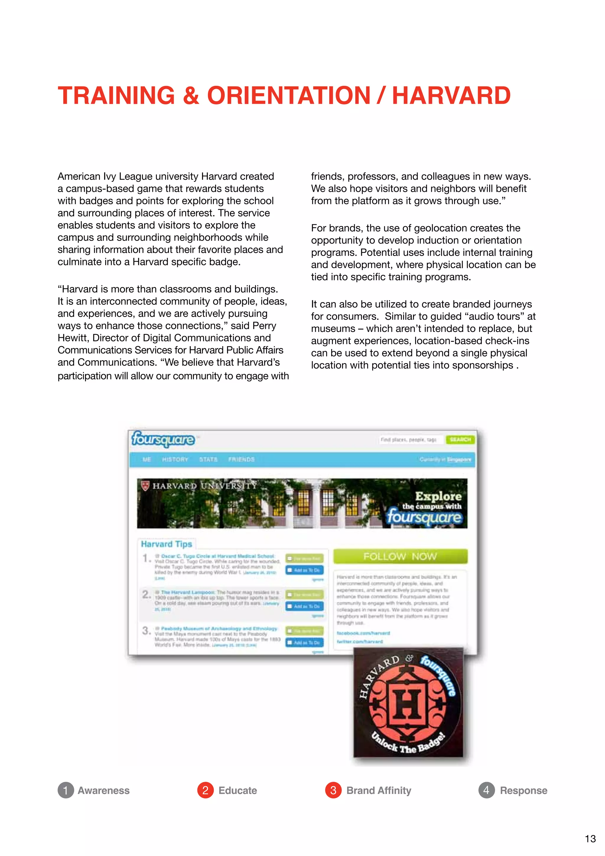 TRAINING & ORIENTATION / HARVARD


American Ivy League university Harvard created          friends, professors, and colleagues in new ways.
a campus-based game that rewards students               We also hope visitors and neighbors will benefit
with badges and points for exploring the school         from the platform as it grows through use.”
and surrounding places of interest. The service
enables students and visitors to explore the            For brands, the use of geolocation creates the
campus and surrounding neighborhoods while              opportunity to develop induction or orientation
sharing information about their favorite places and     programs. Potential uses include internal training
culminate into a Harvard specific badge.                and development, where physical location can be
                                                        tied into specific training programs.
“Harvard is more than classrooms and buildings.
It is an interconnected community of people, ideas,     It can also be utilized to create branded journeys
and experiences, and we are actively pursuing           for consumers. Similar to guided “audio tours” at
ways to enhance those connections,” said Perry          museums – which aren’t intended to replace, but
Hewitt, Director of Digital Communications and          augment experiences, location-based check-ins
Communications Services for Harvard Public Affairs      can be used to extend beyond a single physical
and Communications. “We believe that Harvard’s          location with potential ties into sponsorships .
participation will allow our community to engage with




 1 Awareness                     2 Educate                  3 Brand Affinity                  4 Response



                                                                                                             13
 