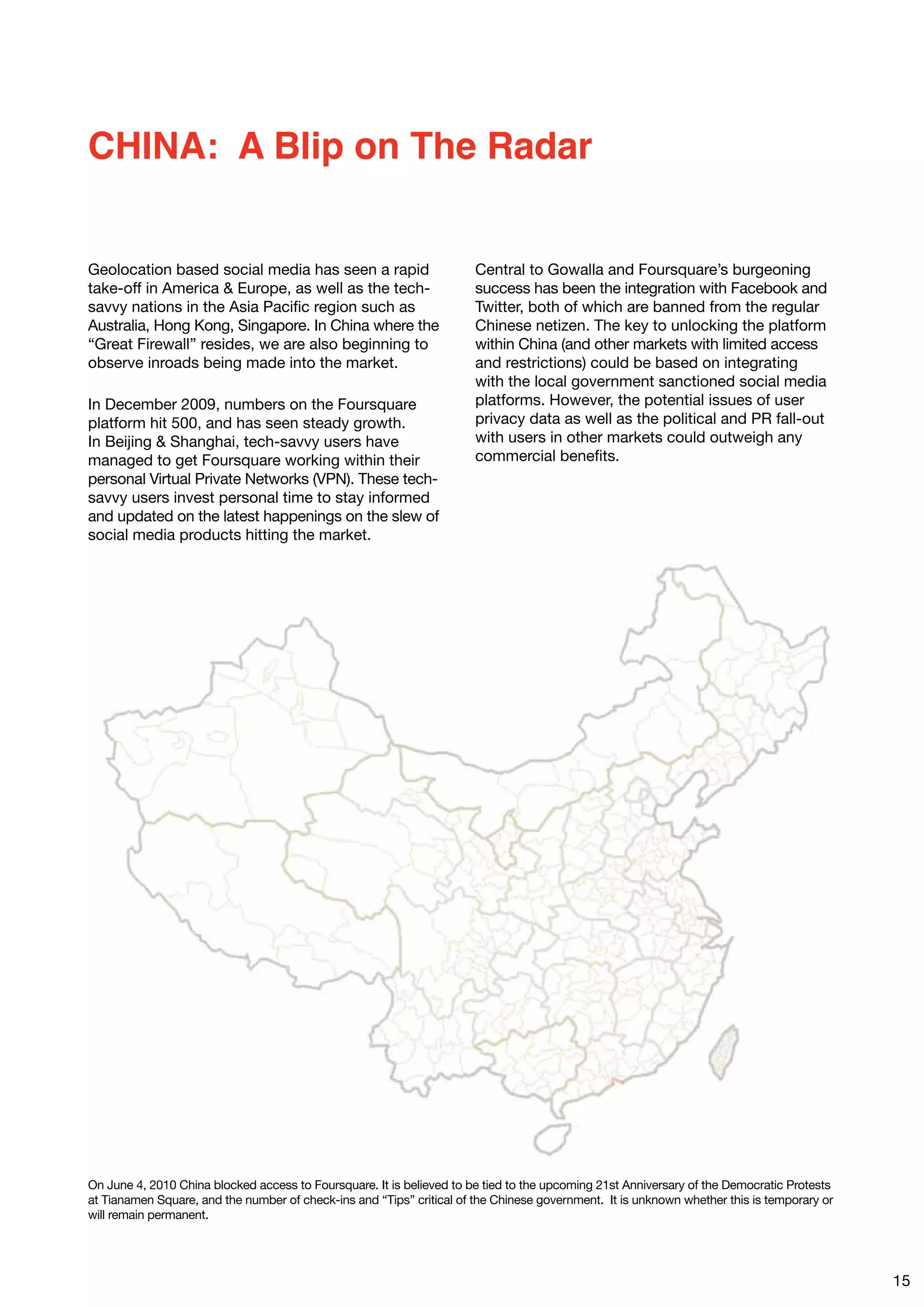 CHINA: A Blip on The Radar


Geolocation based social media has seen a rapid                        Central to Gowalla and Foursquare’s burgeoning
take-off in America & Europe, as well as the tech-                     success has been the integration with Facebook and
savvy nations in the Asia Pacific region such as                       Twitter, both of which are banned from the regular
Australia, Hong Kong, Singapore. In China where the                    Chinese netizen. The key to unlocking the platform
“Great Firewall” resides, we are also beginning to                     within China (and other markets with limited access
observe inroads being made into the market.                            and restrictions) could be based on integrating
                                                                       with the local government sanctioned social media
In December 2009, numbers on the Foursquare                            platforms. However, the potential issues of user
platform hit 500, and has seen steady growth.                          privacy data as well as the political and PR fall-out
In Beijing & Shanghai, tech-savvy users have                           with users in other markets could outweigh any
managed to get Foursquare working within their                         commercial benefits.
personal Virtual Private Networks (VPN). These tech-
savvy users invest personal time to stay informed
and updated on the latest happenings on the slew of
social media products hitting the market.




On June 4, 2010 China blocked access to Foursquare. It is believed to be tied to the upcoming 21st Anniversary of the Democratic Protests
at Tianamen Square, and the number of check-ins and “Tips” critical of the Chinese government. It is unknown whether this is temporary or
will remain permanent.




                                                                                                                                            15
 