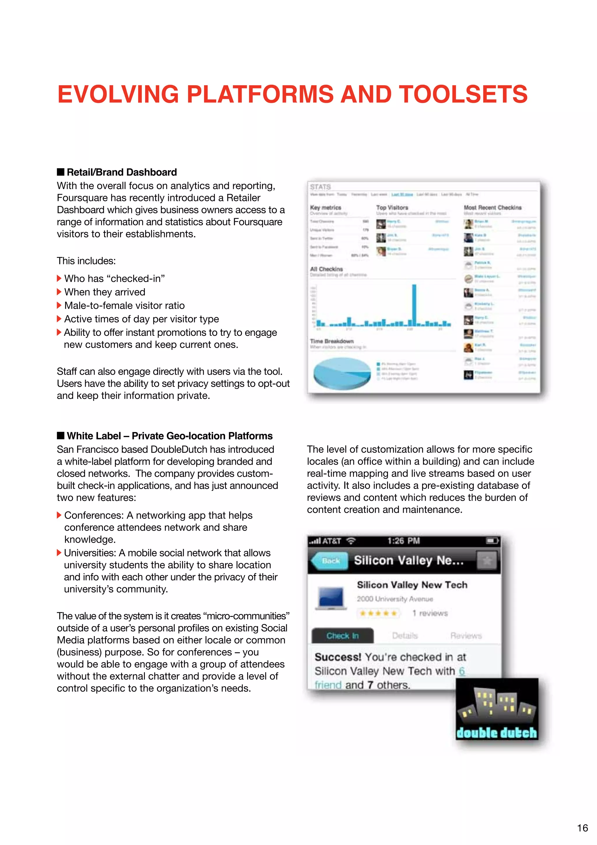 EVOLVING PLATFORMS AND TOOLSETS


   Retail/Brand Dashboard
With the overall focus on analytics and reporting,
Foursquare has recently introduced a Retailer
Dashboard which gives business owners access to a
range of information and statistics about Foursquare
visitors to their establishments.

This includes:
 Who has “checked-in”
 When they arrived
 Male-to-female visitor ratio
 Active times of day per visitor type
 Ability to offer instant promotions to try to engage
 new customers and keep current ones.

Staff can also engage directly with users via the tool.
Users have the ability to set privacy settings to opt-out
and keep their information private.



  White Label – Private Geo-location Platforms
San Francisco based DoubleDutch has introduced              The level of customization allows for more specific
a white-label platform for developing branded and           locales (an office within a building) and can include
closed networks. The company provides custom-               real-time mapping and live streams based on user
built check-in applications, and has just announced         activity. It also includes a pre-existing database of
two new features:                                           reviews and content which reduces the burden of
                                                            content creation and maintenance.
 Conferences: A networking app that helps
 conference attendees network and share
 knowledge.
 Universities: A mobile social network that allows
 university students the ability to share location
 and info with each other under the privacy of their
 university’s community.

The value of the system is it creates “micro-communities”
outside of a user’s personal profiles on existing Social
Media platforms based on either locale or common
(business) purpose. So for conferences – you
would be able to engage with a group of attendees
without the external chatter and provide a level of
control specific to the organization’s needs.




                                                                                                                    16
 