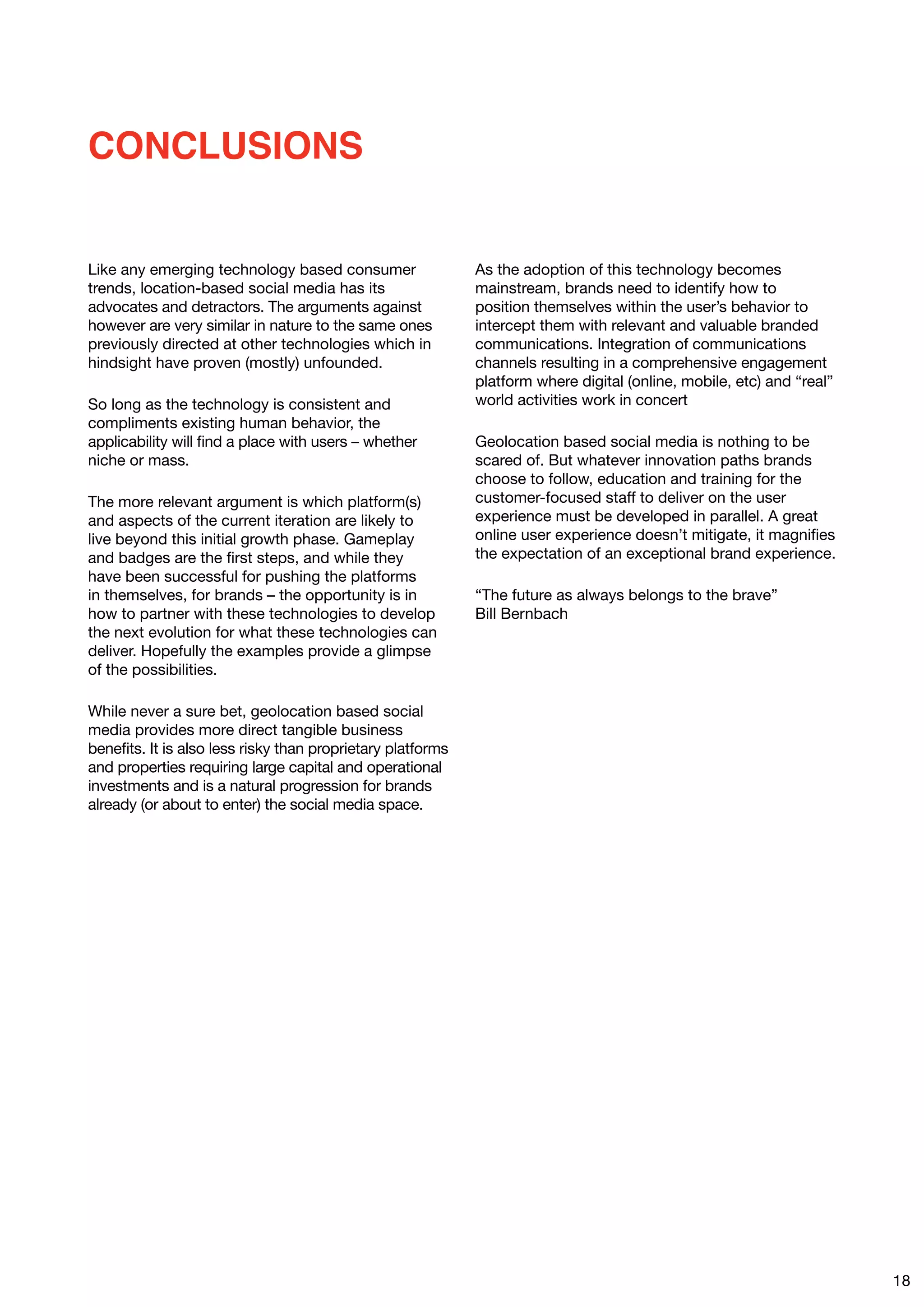 CONCLUSIONS


Like any emerging technology based consumer                  As the adoption of this technology becomes
trends, location-based social media has its                  mainstream, brands need to identify how to
advocates and detractors. The arguments against              position themselves within the user’s behavior to
however are very similar in nature to the same ones          intercept them with relevant and valuable branded
previously directed at other technologies which in           communications. Integration of communications
hindsight have proven (mostly) unfounded.                    channels resulting in a comprehensive engagement
                                                             platform where digital (online, mobile, etc) and “real”
So long as the technology is consistent and                  world activities work in concert
compliments existing human behavior, the
applicability will find a place with users – whether         Geolocation based social media is nothing to be
niche or mass.                                               scared of. But whatever innovation paths brands
                                                             choose to follow, education and training for the
The more relevant argument is which platform(s)              customer-focused staff to deliver on the user
and aspects of the current iteration are likely to           experience must be developed in parallel. A great
live beyond this initial growth phase. Gameplay              online user experience doesn’t mitigate, it magnifies
and badges are the first steps, and while they               the expectation of an exceptional brand experience.
have been successful for pushing the platforms
in themselves, for brands – the opportunity is in            “The future as always belongs to the brave”
how to partner with these technologies to develop            Bill Bernbach
the next evolution for what these technologies can
deliver. Hopefully the examples provide a glimpse
of the possibilities.

While never a sure bet, geolocation based social
media provides more direct tangible business
benefits. It is also less risky than proprietary platforms
and properties requiring large capital and operational
investments and is a natural progression for brands
already (or about to enter) the social media space.




                                                                                                                       18
 