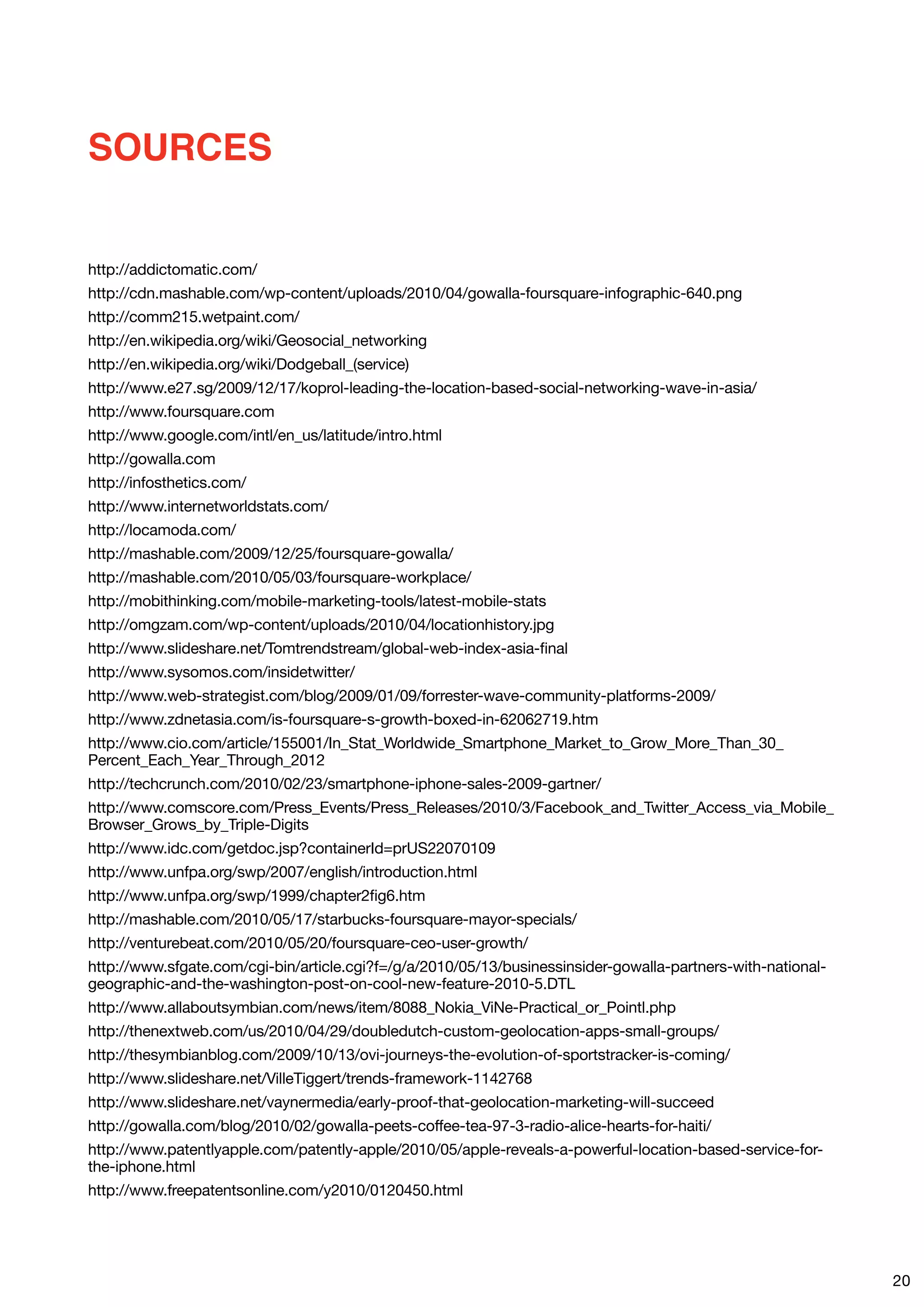 SOURCES


http://addictomatic.com/
http://cdn.mashable.com/wp-content/uploads/2010/04/gowalla-foursquare-infographic-640.png
http://comm215.wetpaint.com/
http://en.wikipedia.org/wiki/Geosocial_networking
http://en.wikipedia.org/wiki/Dodgeball_(service)
http://www.e27.sg/2009/12/17/koprol-leading-the-location-based-social-networking-wave-in-asia/
http://www.foursquare.com
http://www.google.com/intl/en_us/latitude/intro.html
http://gowalla.com
http://infosthetics.com/
http://www.internetworldstats.com/
http://locamoda.com/
http://mashable.com/2009/12/25/foursquare-gowalla/
http://mashable.com/2010/05/03/foursquare-workplace/
http://mobithinking.com/mobile-marketing-tools/latest-mobile-stats
http://omgzam.com/wp-content/uploads/2010/04/locationhistory.jpg
http://www.slideshare.net/Tomtrendstream/global-web-index-asia-final
http://www.sysomos.com/insidetwitter/
http://www.web-strategist.com/blog/2009/01/09/forrester-wave-community-platforms-2009/
http://www.zdnetasia.com/is-foursquare-s-growth-boxed-in-62062719.htm
http://www.cio.com/article/155001/In_Stat_Worldwide_Smartphone_Market_to_Grow_More_Than_30_
Percent_Each_Year_Through_2012
http://techcrunch.com/2010/02/23/smartphone-iphone-sales-2009-gartner/
http://www.comscore.com/Press_Events/Press_Releases/2010/3/Facebook_and_Twitter_Access_via_Mobile_
Browser_Grows_by_Triple-Digits
http://www.idc.com/getdoc.jsp?containerId=prUS22070109
http://www.unfpa.org/swp/2007/english/introduction.html
http://www.unfpa.org/swp/1999/chapter2fig6.htm
http://mashable.com/2010/05/17/starbucks-foursquare-mayor-specials/
http://venturebeat.com/2010/05/20/foursquare-ceo-user-growth/
http://www.sfgate.com/cgi-bin/article.cgi?f=/g/a/2010/05/13/businessinsider-gowalla-partners-with-national-
geographic-and-the-washington-post-on-cool-new-feature-2010-5.DTL
http://www.allaboutsymbian.com/news/item/8088_Nokia_ViNe-Practical_or_Pointl.php
http://thenextweb.com/us/2010/04/29/doubledutch-custom-geolocation-apps-small-groups/
http://thesymbianblog.com/2009/10/13/ovi-journeys-the-evolution-of-sportstracker-is-coming/
http://www.slideshare.net/VilleTiggert/trends-framework-1142768
http://www.slideshare.net/vaynermedia/early-proof-that-geolocation-marketing-will-succeed
http://gowalla.com/blog/2010/02/gowalla-peets-coffee-tea-97-3-radio-alice-hearts-for-haiti/
http://www.patentlyapple.com/patently-apple/2010/05/apple-reveals-a-powerful-location-based-service-for-
the-iphone.html
http://www.freepatentsonline.com/y2010/0120450.html




                                                                                                              20
 