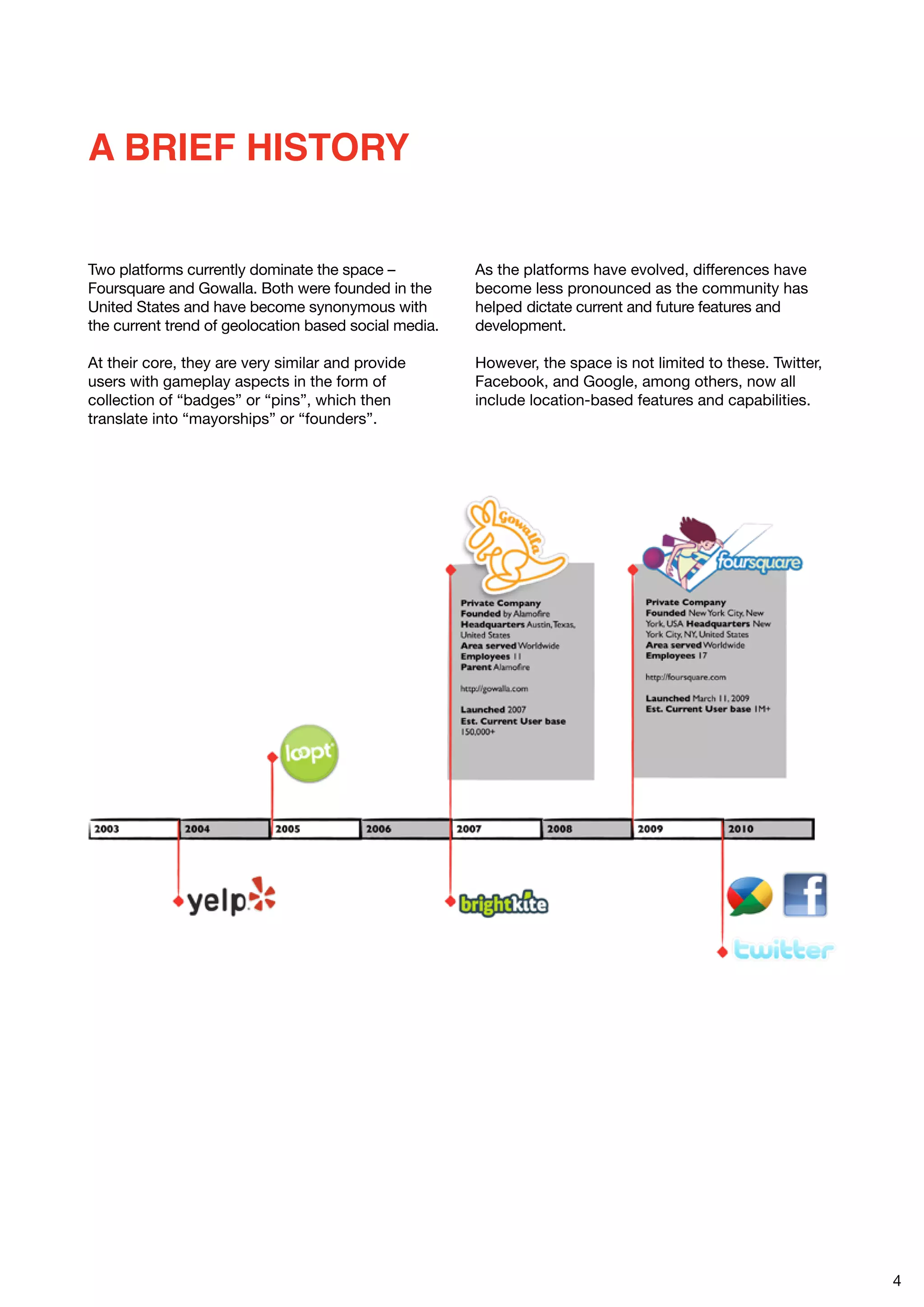A BRIEF HISTORY


Two platforms currently dominate the space –           As the platforms have evolved, differences have
Foursquare and Gowalla. Both were founded in the       become less pronounced as the community has
United States and have become synonymous with          helped dictate current and future features and
the current trend of geolocation based social media.   development.

At their core, they are very similar and provide       However, the space is not limited to these. Twitter,
users with gameplay aspects in the form of             Facebook, and Google, among others, now all
collection of “badges” or “pins”, which then           include location-based features and capabilities.
translate into “mayorships” or “founders”.




                                                                                                              4
 