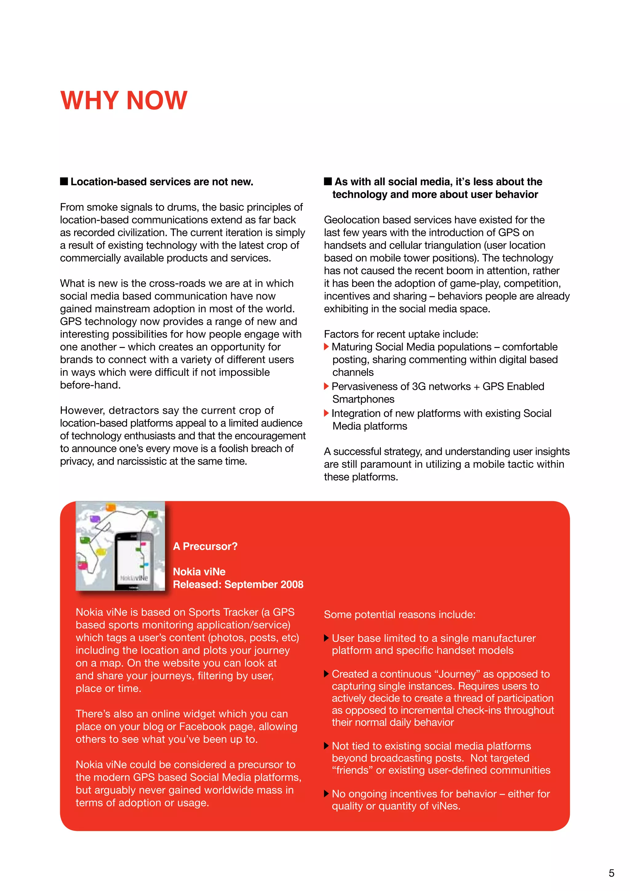 WHY NOW

  Location-based services are not new.                        As with all social media, it’s less about the
                                                             technology and more about user behavior
From smoke signals to drums, the basic principles of
location-based communications extend as far back            Geolocation based services have existed for the
as recorded civilization. The current iteration is simply   last few years with the introduction of GPS on
a result of existing technology with the latest crop of     handsets and cellular triangulation (user location
commercially available products and services.               based on mobile tower positions). The technology
                                                            has not caused the recent boom in attention, rather
What is new is the cross-roads we are at in which           it has been the adoption of game-play, competition,
social media based communication have now                   incentives and sharing – behaviors people are already
gained mainstream adoption in most of the world.            exhibiting in the social media space.
GPS technology now provides a range of new and
interesting possibilities for how people engage with        Factors for recent uptake include:
one another – which creates an opportunity for               Maturing Social Media populations – comfortable
brands to connect with a variety of different users          posting, sharing commenting within digital based
in ways which were difficult if not impossible               channels
before-hand.                                                 Pervasiveness of 3G networks + GPS Enabled
                                                             Smartphones
However, detractors say the current crop of                  Integration of new platforms with existing Social
location-based platforms appeal to a limited audience        Media platforms
of technology enthusiasts and that the encouragement
to announce one’s every move is a foolish breach of         A successful strategy, and understanding user insights
privacy, and narcissistic at the same time.                 are still paramount in utilizing a mobile tactic within
                                                            these platforms.




                          A Precursor?

                          Nokia viNe
                          Released: September 2008

   Nokia viNe is based on Sports Tracker (a GPS             Some potential reasons include:
   based sports monitoring application/service)
   which tags a user’s content (photos, posts, etc)          User base limited to a single manufacturer
   including the location and plots your journey             platform and specific handset models
   on a map. On the website you can look at
   and share your journeys, filtering by user,               Created a continuous “Journey” as opposed to
   place or time.                                            capturing single instances. Requires users to
                                                             actively decide to create a thread of participation
   There’s also an online widget which you can               as opposed to incremental check-ins throughout
   place on your blog or Facebook page, allowing             their normal daily behavior
   others to see what you’ve been up to.
                                                             Not tied to existing social media platforms
                                                             beyond broadcasting posts. Not targeted
   Nokia viNe could be considered a precursor to
                                                             “friends” or existing user-defined communities
   the modern GPS based Social Media platforms,
   but arguably never gained worldwide mass in               No ongoing incentives for behavior – either for
   terms of adoption or usage.                               quality or quantity of viNes.




                                                                                                                      5
 