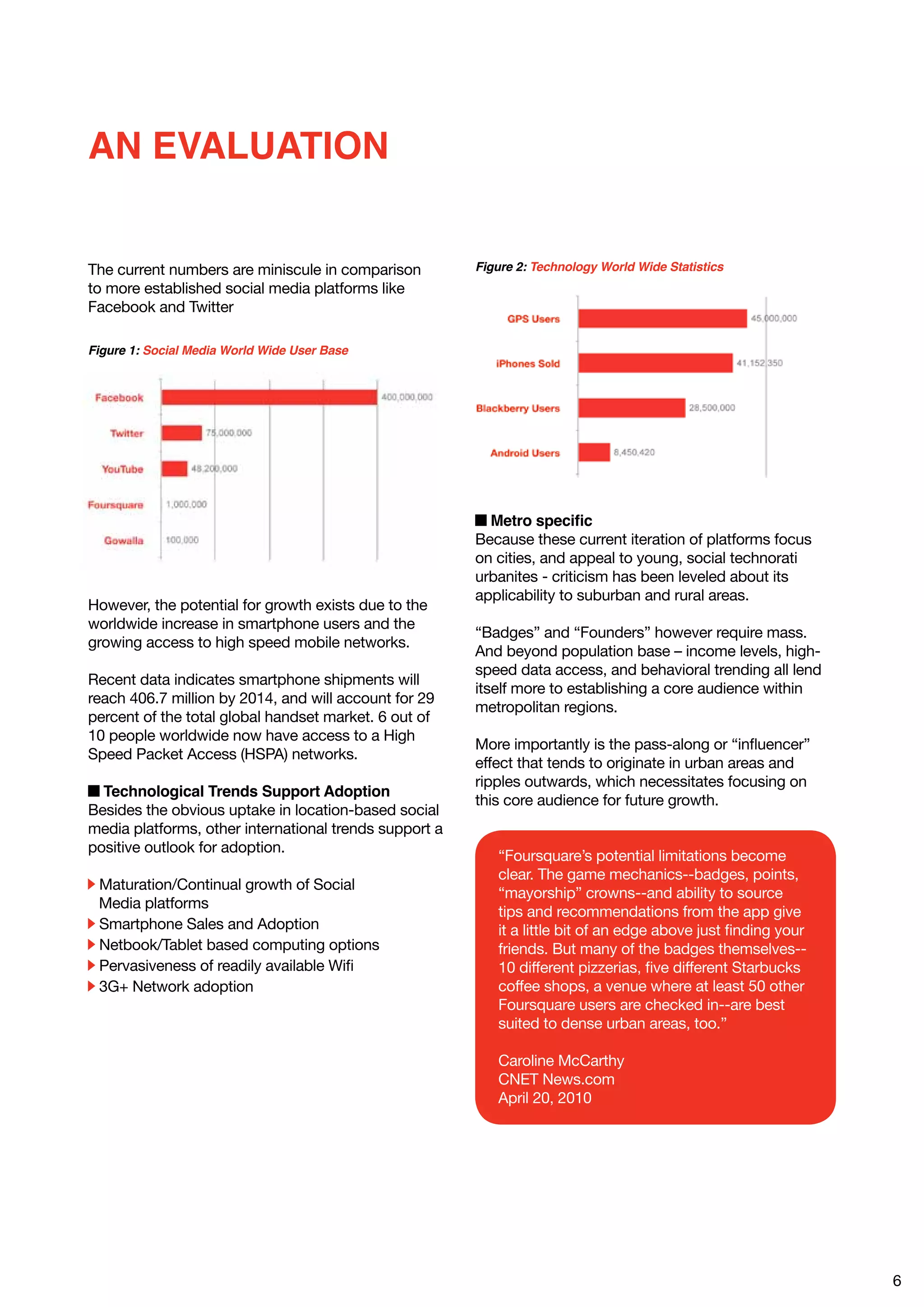 AN EVALUATION


The current numbers are miniscule in comparison         Figure 2: Technology World Wide Statistics
to more established social media platforms like
Facebook and Twitter

Figure 1: Social Media World Wide User Base




                                                          Metro specific
                                                        Because these current iteration of platforms focus
                                                        on cities, and appeal to young, social technorati
                                                        urbanites - criticism has been leveled about its
                                                        applicability to suburban and rural areas.
However, the potential for growth exists due to the
worldwide increase in smartphone users and the
                                                        “Badges” and “Founders” however require mass.
growing access to high speed mobile networks.
                                                        And beyond population base – income levels, high-
                                                        speed data access, and behavioral trending all lend
Recent data indicates smartphone shipments will
                                                        itself more to establishing a core audience within
reach 406.7 million by 2014, and will account for 29
                                                        metropolitan regions.
percent of the total global handset market. 6 out of
10 people worldwide now have access to a High
                                                        More importantly is the pass-along or “influencer”
Speed Packet Access (HSPA) networks.
                                                        effect that tends to originate in urban areas and
                                                        ripples outwards, which necessitates focusing on
  Technological Trends Support Adoption
                                                        this core audience for future growth.
Besides the obvious uptake in location-based social
media platforms, other international trends support a
positive outlook for adoption.
                                                           “Foursquare’s potential limitations become
                                                           clear. The game mechanics--badges, points,
 Maturation/Continual growth of Social
                                                           “mayorship” crowns--and ability to source
 Media platforms
                                                           tips and recommendations from the app give
 Smartphone Sales and Adoption                             it a little bit of an edge above just finding your
 Netbook/Tablet based computing options                    friends. But many of the badges themselves--
 Pervasiveness of readily available Wifi                   10 different pizzerias, five different Starbucks
 3G+ Network adoption                                      coffee shops, a venue where at least 50 other
                                                           Foursquare users are checked in--are best
                                                           suited to dense urban areas, too.”

                                                           Caroline McCarthy
                                                           CNET News.com
                                                           April 20, 2010




                                                                                                                6
 