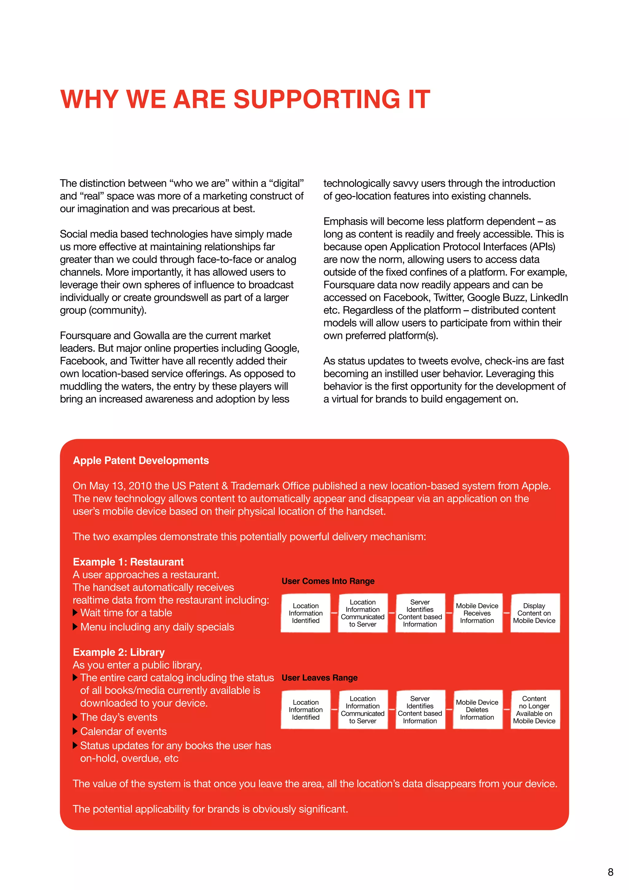 WHY WE ARE SUPPORTING IT


The distinction between “who we are” within a “digital”           technologically savvy users through the introduction
and “real” space was more of a marketing construct of             of geo-location features into existing channels.
our imagination and was precarious at best.
                                                                  Emphasis will become less platform dependent – as
Social media based technologies have simply made                  long as content is readily and freely accessible. This is
us more effective at maintaining relationships far                because open Application Protocol Interfaces (APIs)
greater than we could through face-to-face or analog              are now the norm, allowing users to access data
channels. More importantly, it has allowed users to               outside of the fixed confines of a platform. For example,
leverage their own spheres of influence to broadcast              Foursquare data now readily appears and can be
individually or create groundswell as part of a larger            accessed on Facebook, Twitter, Google Buzz, LinkedIn
group (community).                                                etc. Regardless of the platform – distributed content
                                                                  models will allow users to participate from within their
Foursquare and Gowalla are the current market                     own preferred platform(s).
leaders. But major online properties including Google,
Facebook, and Twitter have all recently added their               As status updates to tweets evolve, check-ins are fast
own location-based service offerings. As opposed to               becoming an instilled user behavior. Leveraging this
muddling the waters, the entry by these players will              behavior is the first opportunity for the development of
bring an increased awareness and adoption by less                 a virtual for brands to build engagement on.




  Apple Patent Developments

  On May 13, 2010 the US Patent & Trademark Office published a new location-based system from Apple.
  The new technology allows content to automatically appear and disappear via an application on the
  user’s mobile device based on their physical location of the handset.

  The two examples demonstrate this potentially powerful delivery mechanism:

  Example 1: Restaurant
  A user approaches a restaurant.
                                                  User Comes Into Range
  The handset automatically receives
  realtime data from the restaurant including:        Location
                                                                         Location        Server
                                                                                                     Mobile Device     Display
                                                                       Information     Identifies
    Wait time for a table                           Information
                                                                      Communicated   Content based
                                                                                                       Receives       Content on
                                                     Identified                                       Information    Mobile Device
                                                                        to Server     Information
    Menu including any daily specials

  Example 2: Library
  As you enter a public library,
   The entire card catalog including the status User Leaves Range
   of all books/media currently available is
                                                                 Location                Server                         Content
   downloaded to your device.                      Location
                                                               Information             Identifies
                                                                                                     Mobile Device
                                                                                                                       no Longer
                                                 Information                                            Deletes
                                                              Communicated           Content based                    Available on
   The day’s events                               Identified
                                                                to Server             Information
                                                                                                      Information
                                                                                                                     Mobile Device
   Calendar of events
   Status updates for any books the user has
   on-hold, overdue, etc

  The value of the system is that once you leave the area, all the location’s data disappears from your device.

  The potential applicability for brands is obviously significant.




                                                                                                                                     8
 