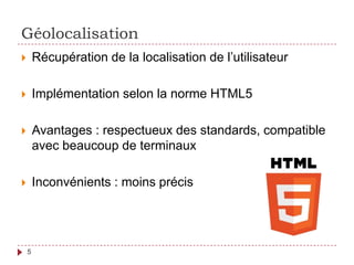 Géolocalisation
 Récupération de la localisation de l’utilisateur
 Implémentation selon la norme HTML5
 Avantages : respectueux des standards, compatible
avec beaucoup de terminaux
 Inconvénients : moins précis
5
 