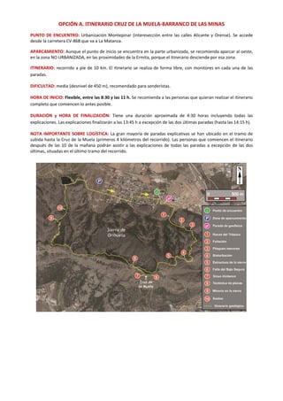 OPCIÓN A. ITINERARIO CRUZ DE LA MUELA‐BARRANCO DE LAS MINAS 
PUNTO DE ENCUENTRO: Urbanización Montepinar (interesección entre las calles Alicante y Orense). Se accede 
desde la carretera CV‐868 que va a La Matanza.   
APARCAMIENTO: Aunque el punto de inicio se encuentra en la parte urbanizada, se recomienda aparcar al oeste, 
en la zona NO URBANIZADA, en las proximidades de la Ermita, porque el itinerario desciende por esa zona. 
ITINERARIO: recorrido a pie de 10 km. El itinerario se realiza de forma libre, con monitores en cada una de las 
paradas.  
DIFICULTAD: media (desnivel de 450 m), recomendado para senderistas. 
HORA DE INICIO: Flexible, entre las 8:30 y las 11 h. Se recomienda a las personas que quieran realizar el itinerario 
completo que comiencen lo antes posible.  
DURACIÓN  y  HORA  DE  FINALIZACIÓN:  Tiene  una  duración  aproximada  de  4:30  horas  incluyendo  todas  las 
explicaciones. Las explicaciones finalizarán a las 13:45 h a excepción de las dos últimas paradas (hasta las 14:15 h). 
NOTA IMPORTANTE SOBRE LOGÍSTICA: La gran mayoría de paradas explicativas se han ubicado en el tramo de 
subida hasta la Cruz de la Muela (primeros 4 kilómetros del recorrido). Las personas que comiencen el itinerario 
después de las 10 de la mañana podrán asistir a las explicaciones de todas las paradas a excepción de las dos 
últimas, situadas en el último tramo del recorrido. 
 
   
 