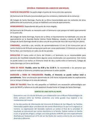 OPCIÓN B. ITINERARIO DEL CABEZO DE SAN MIGUEL 
PUNTO DE ENCUENTRO: Se podrá elegir el punto de inicio entre dos opciones:  
(A) Seminario de Orihuela (recomendado para los oriolanos y habitantes de la comarca). 
(B) Colegio de Santo Domingo, Puerta de La Olma (recomendado para los visitantes de otras 
poblaciones de la provincia), ya que se habilitará una zona de aparcamiento.  
APARCAMIENTO: Dependiendo del punto de inicio elegido:  
(A) Seminario de Orihuela: es necesario subir al Seminario a pie porque no habrá aparcamiento 
en la parte alta. 
(B) Colegio de Santo Domingo, Puerta de La Olma: el Ayuntamiento ha habilitado una zona de 
aparcamiento  en  la  Avenida  Doctor  Gómez  Pardo  Ródenas,  situado  a  menos  de  300  m  del 
Colegio de Santo Domingo donde se ubica uno de los puntos de inicio del recorrido (ver plano). 
ITINERARIO_ recorrido a pie, sencillo, de aproximadamente 4.5 km (2 km transcurren por el 
centro histórico de Orihuela aunque gran parte por zonas peatonales). El itinerario se realiza de 
forma libre, con monitores en cada una de las paradas.  
DIFICULTAD:  El  tramo  entre  el  Cerro  del  Oriolet  y  el  Seminario  no  es  recomendable  para 
personas de movilidad reducida (tiene algunas zonas escalonadas con pasamanos). Este tramo 
se puede evitar si se realiza un itinerario lineal de ida y vuelta entre el Seminario, Colegio de 
Santo Domingo y el Cerro del Oriolet.  
HORA  DE  INICIO:  Flexible,  entre  las  8:30  y  las  11:30  h.  Se  recomienda  a  las  personas  que 
quieran realizar el itinerario completo que comiencen lo antes posible.  
DURACIÓN  y  HORA  DE  FINALIZACIÓN:  Flexible,  el  itinerario  se  puede  realizar  total  o 
parcialmente. Tiene una duración aproximada de 2:45 horas incluyendo todas las explicaciones 
(no se incluye el tiempo en la zona de talleres).  
ZONA DE TALLERES: Para los más pequeños se habilitará una excavación paleontológica por 
parte del MUPE y talleres en la calle peatonal situada frente al Colegio de Santo Domingo. 
SORTEO DE UNA VISITA AL MUPE 
GeaLand se une a la cita de Orihuela y en colaboración con el Museo Paleontológico de 
Elche  sorteará  entre  las  familias  asistentes  una  visita  guiada  muy  especial  a  las 
instalaciones del museo. 
En los dos puntos de información del itinerario B (Cabezo de San Miguel), las familias 
interesadas podrán dejar una dirección de correo electrónico a la que se le asignará un 
número.  La  organización  del  Geolodía  realizará  un  sorteo  al  final  de  la  actividad.  El 
resultado se comunicará por correo electrónico a la familia. Podrán realizar en familia 
o con un grupo de amigos y amigas una visita gratuita al MUPE que será especialmente 
diseñada por GeaLand con el fin de ver los fósiles de nuestro entorno de una manera 
divertida y diferente. 
 
 
 