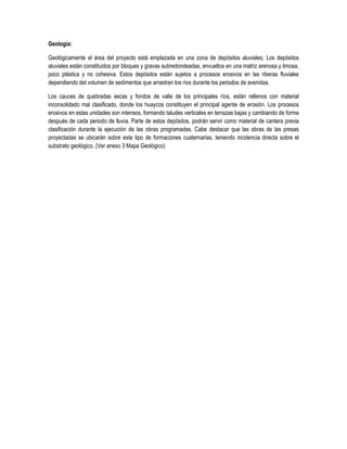 Geología:
Geológicamente el área del proyecto está emplazada en una zona de depósitos aluviales; Los depósitos
aluviales están constituidos por bloques y gravas subredondeadas, envueltos en una matriz arenosa y limosa,
poco plástica y no cohesiva. Estos depósitos están sujetos a procesos erosivos en las riberas fluviales
dependiendo del volumen de sedimentos que arrastren los ríos durante los periodos de avenidas.
Los cauces de quebradas secas y fondos de valle de los principales ríos, están rellenos con material
inconsolidado mal clasificado, donde los huaycos constituyen el principal agente de erosión. Los procesos
erosivos en estas unidades son intensos, formando taludes verticales en terrazas bajas y cambiando de forma
después de cada periodo de lluvia. Parte de estos depósitos, podrán servir como material de cantera previa
clasificación durante la ejecución de las obras programadas. Cabe destacar que las obras de las presas
proyectadas se ubicarán sobre este tipo de formaciones cuaternarias, teniendo incidencia directa sobre el
substrato geológico. (Ver anexo 3 Mapa Geológico)

 