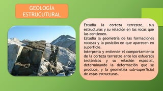 GEOLOGÍA
ESTRUCUTURAL
Estudia la corteza terrestre, sus
estructuras y su relación en las rocas que
las contienen.
Estudia la geometría de las formaciones
rocosas y la posición en que aparecen en
superficie.
Interpreta y entiende el comportamiento
de la corteza terrestre ante los esfuerzos
tectónicos y su relación espacial,
determinando la deformación que se
produce, y la geometría sub-superficial
de estas estructuras.
 